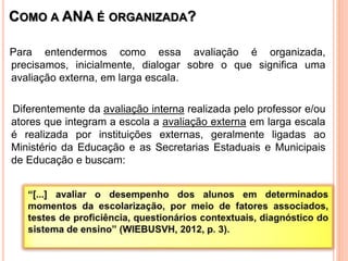 COMO A ANA É ORGANIZADA?
Para entendermos como essa avaliação é organizada,
precisamos, inicialmente, dialogar sobre o que significa uma
avaliação externa, em larga escala.
Diferentemente da avaliação interna realizada pelo professor e/ou
atores que integram a escola a avaliação externa em larga escala
é realizada por instituições externas, geralmente ligadas ao
Ministério da Educação e as Secretarias Estaduais e Municipais
de Educação e buscam:
 