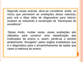 Segundo essas autoras, deve-se considerar, ainda, os
riscos que permeiam as avaliações dessa natureza,
pois sob a falsa idéia de diagnosticar para intervir,
acabam se reduzindo à construção de “hierarquias de
excelência”.
Desse modo, muitas vezes, essas avaliações são
utilizados para construir uma classificação das
instituições de ensino e, assim, perde-se o sentido
amplamente “divulgado” pelos órgãos avaliadores que
é o diagnóstico para o encaminhamento de ações que
visem à melhoria do ensino.
 