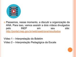  Passemos, nesse momento, a discutir a organização da
ANA. Para isso, vamos assistir a dois vídeos divulgados
pelo INEP em seu site:
http://portal.inep.gov.br/web/saeb/ana/resultados
Vídeo 1 – Interpretação do Boletim
Vídeo 2 – Interpretação Pedagógica da Escala
 
