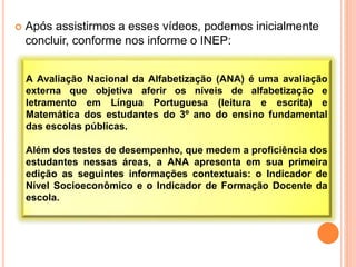  Após assistirmos a esses vídeos, podemos inicialmente
concluir, conforme nos informe o INEP:
A Avaliação Nacional da Alfabetização (ANA) é uma avaliação
externa que objetiva aferir os níveis de alfabetização e
letramento em Língua Portuguesa (leitura e escrita) e
Matemática dos estudantes do 3º ano do ensino fundamental
das escolas públicas.
Além dos testes de desempenho, que medem a proficiência dos
estudantes nessas áreas, a ANA apresenta em sua primeira
edição as seguintes informações contextuais: o Indicador de
Nível Socioeconômico e o Indicador de Formação Docente da
escola.
 