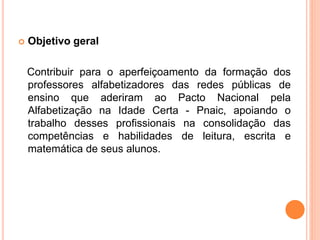  Objetivo geral
Contribuir para o aperfeiçoamento da formação dos
professores alfabetizadores das redes públicas de
ensino que aderiram ao Pacto Nacional pela
Alfabetização na Idade Certa - Pnaic, apoiando o
trabalho desses profissionais na consolidação das
competências e habilidades de leitura, escrita e
matemática de seus alunos.
 