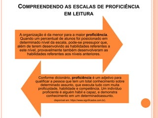 A organização é da menor para a maior proficiência.
Quando um percentual de alunos foi posicionado em
determinado nível da escala, pode-se pressupor que,
além de terem desenvolvido as habilidades referentes a
este nível, provavelmente também desenvolveram as
habilidades referentes aos níveis anteriores.
Conforme dicionário, proficiência é um adjetivo para
qualificar a pessoa que tem um total conhecimento sobre
determinado assunto, que executa tudo com muita
proficuidade, habilidade e competência. Um indivíduo
proficiente é alguém hábil e capaz, e demonstra
conhecimento em um determinadoassunto.
disponível em: https://www.significados.com.br).
COMPREENDENDO AS ESCALAS DE PROFICIÊNCIA
EM LEITURA
 