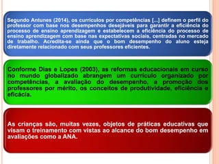 Segundo Antunes (2014), os currículos por competências [...] definem o perfil do
professor com base nos desempenhos desejáveis para garantir a eficiência do
processo de ensino aprendizagem e estabelecem a eficiência do processo de
ensino aprendizagem com base nas expectativas sociais, centradas no mercado
de trabalho. Acredita-se ainda que o bom desempenho do aluno esteja
diretamente relacionado com seus professores eficientes.
Conforme Dias e Lopes (2003), as reformas educacionais em curso
no mundo globalizado abrangem um currículo organizado por
competências, a avaliação do desempenho, a promoção dos
professores por mérito, os conceitos de produtividade, eficiência e
eficácia.
As crianças são, muitas vezes, objetos de práticas educativas que
visam o treinamento com vistas ao alcance do bom desempenho em
avaliações como a ANA.
 