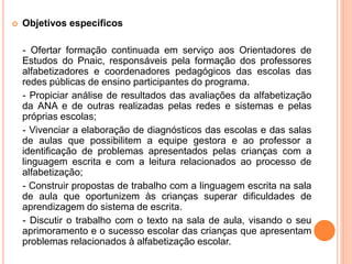  Objetivos específicos
- Ofertar formação continuada em serviço aos Orientadores de
Estudos do Pnaic, responsáveis pela formação dos professores
alfabetizadores e coordenadores pedagógicos das escolas das
redes públicas de ensino participantes do programa.
- Propiciar análise de resultados das avaliações da alfabetização
da ANA e de outras realizadas pelas redes e sistemas e pelas
próprias escolas;
- Vivenciar a elaboração de diagnósticos das escolas e das salas
de aulas que possibilitem a equipe gestora e ao professor a
identificação de problemas apresentados pelas crianças com a
linguagem escrita e com a leitura relacionados ao processo de
alfabetização;
- Construir propostas de trabalho com a linguagem escrita na sala
de aula que oportunizem às crianças superar dificuldades de
aprendizagem do sistema de escrita.
- Discutir o trabalho com o texto na sala de aula, visando o seu
aprimoramento e o sucesso escolar das crianças que apresentam
problemas relacionados à alfabetização escolar.
 