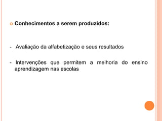  Conhecimentos a serem produzidos:
- Avaliação da alfabetização e seus resultados
- Intervenções que permitem a melhoria do ensino
aprendizagem nas escolas
 