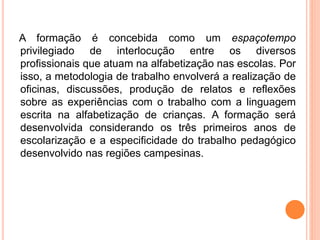 A formação é concebida como um espaçotempo
privilegiado de interlocução entre os diversos
profissionais que atuam na alfabetização nas escolas. Por
isso, a metodologia de trabalho envolverá a realização de
oficinas, discussões, produção de relatos e reflexões
sobre as experiências com o trabalho com a linguagem
escrita na alfabetização de crianças. A formação será
desenvolvida considerando os três primeiros anos de
escolarização e a especificidade do trabalho pedagógico
desenvolvido nas regiões campesinas.
 