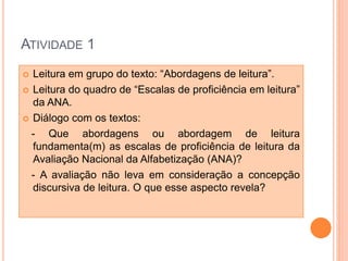 ATIVIDADE 1
 Leitura em grupo do texto: “Abordagens de leitura”.
 Leitura do quadro de “Escalas de proficiência em leitura”
da ANA.
 Diálogo com os textos:
- Que abordagens ou abordagem de leitura
fundamenta(m) as escalas de proficiência de leitura da
Avaliação Nacional da Alfabetização (ANA)?
- A avaliação não leva em consideração a concepção
discursiva de leitura. O que esse aspecto revela?
 