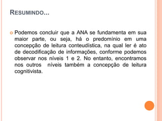 RESUMINDO...
 Podemos concluir que a ANA se fundamenta em sua
maior parte, ou seja, há o predomínio em uma
concepção de leitura conteudística, na qual ler é ato
de decodiﬁcação de informações, conforme podemos
observar nos níveis 1 e 2. No entanto, encontramos
nos outros níveis também a concepção de leitura
cognitivista.
 