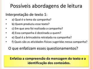 Possíveis abordagens de leitura
Interpretação de texto 1:
• a) Qual é o lema da campanha?
• b) Quem produziu esse texto?
• c) Em que ano foi realizada a campanha?
• d) Essa campanha é destinada a quem?
• e) Qual é a brincadeira retratada na campanha?
• f) Quais são as atividades físicas sugeridas nessa campanha?
O que enfatizam esses questionamentos?
Enfatiza a compreensão da mensagem do texto e a
identificação dos conteúdos.
 