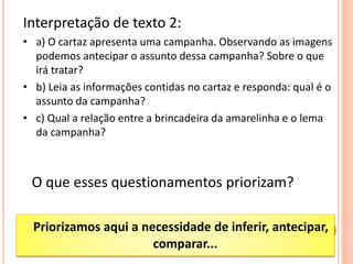 Interpretação de texto 2:
• a) O cartaz apresenta uma campanha. Observando as imagens
podemos antecipar o assunto dessa campanha? Sobre o que
irá tratar?
• b) Leia as informações contidas no cartaz e responda: qual é o
assunto da campanha?
• c) Qual a relação entre a brincadeira da amarelinha e o lema
da campanha?
O que esses questionamentos priorizam?
Priorizamos aqui a necessidade de inferir, antecipar,
comparar...
 