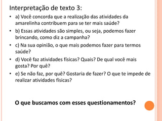 Interpretação de texto 3:
• a) Você concorda que a realização das atividades da
amarelinha contribuem para se ter mais saúde?
• b) Essas atividades são simples, ou seja, podemos fazer
brincando, como diz a campanha?
• c) Na sua opinião, o que mais podemos fazer para termos
saúde?
• d) Você faz atividades físicas? Quais? De qual você mais
gosta? Por quê?
• e) Se não faz, por quê? Gostaria de fazer? O que te impede de
realizar atividades físicas?
O que buscamos com esses questionamentos?
 