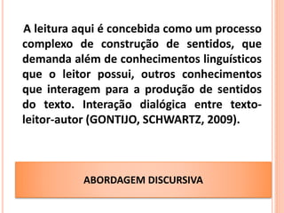 ABORDAGEM DISCURSIVA
A leitura aqui é concebida como um processo
complexo de construção de sentidos, que
demanda além de conhecimentos linguísticos
que o leitor possui, outros conhecimentos
que interagem para a produção de sentidos
do texto. Interação dialógica entre texto-
leitor-autor (GONTIJO, SCHWARTZ, 2009).
GONTIJO; SCHWARTZ, 2009
 