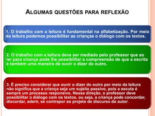 ALGUMAS QUESTÕES PARA REFLEXÃO
1. O trabalho com a leitura é fundamental na alfabetização. Por meio
da leitura podemos possibilitar as crianças o diálogo com os textos.
2. O trabalho com a leitura deve ser mediado pelo professor que ao
ler para criança pode lhe possibilitar a compreensão de que a escrita
é também uma maneira de ouvir o dizer do outro.
3. É preciso considerar que ouvir o dizer do outro por meio da leitura
não significa que a criança seja um sujeito passivo, pois a escuta é
sempre um processo responsivo. Nessa direção, o professor deve
possibilitar o diálogo com os textos, ou seja, a criança pode concordar,
discordar, aderir, se contrapor ao projeto de discurso do autor.
 