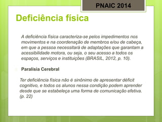 Deficiência física
A deficiência física caracteriza-se pelos impedimentos nos
movimentos e na coordenação de membros e/ou de cabeça,
em que a pessoa necessitará de adaptações que garantam a
acessibilidade motora, ou seja, o seu acesso a todos os
espaços, serviços e instituições (BRASIL, 2012, p. 10).
 Paralisia Cerebral
Ter deficiência física não é sinônimo de apresentar déficit
cognitivo, e todos os alunos nessa condição podem aprender
desde que se estabeleça uma forma de comunicação efetiva.
(p. 22)
PNAIC 2014
 