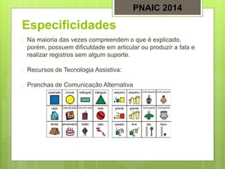 Especificidades
 Na maioria das vezes compreendem o que é explicado,
porém, possuem dificuldade em articular ou produzir a fala e
realizar registros sem algum suporte.
 Recursos de Tecnologia Assistiva:
 Pranchas de Comunicação Alternativa
PNAIC 2014
 