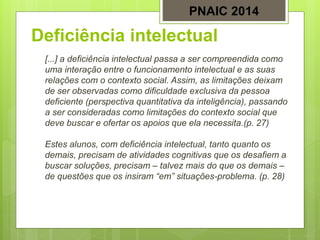 Deficiência intelectual
[...] a deficiência intelectual passa a ser compreendida como
uma interação entre o funcionamento intelectual e as suas
relações com o contexto social. Assim, as limitações deixam
de ser observadas como dificuldade exclusiva da pessoa
deficiente (perspectiva quantitativa da inteligência), passando
a ser consideradas como limitações do contexto social que
deve buscar e ofertar os apoios que ela necessita.(p. 27)
Estes alunos, com deficiência intelectual, tanto quanto os
demais, precisam de atividades cognitivas que os desafiem a
buscar soluções, precisam – talvez mais do que os demais –
de questões que os insiram “em” situações-problema. (p. 28)
PNAIC 2014
 