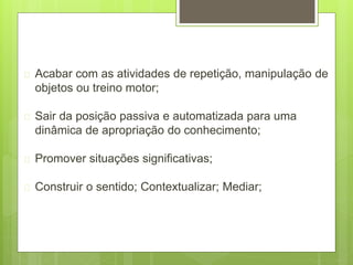 Acabar com as atividades de repetição, manipulação de
objetos ou treino motor;
 Sair da posição passiva e automatizada para uma
dinâmica de apropriação do conhecimento;
 Promover situações significativas;
 Construir o sentido; Contextualizar; Mediar;
 