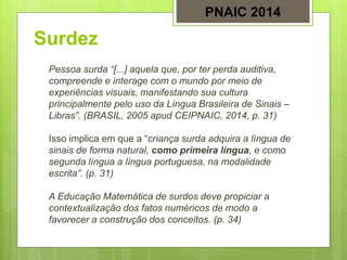 Surdez
Pessoa surda “[...] aquela que, por ter perda auditiva,
compreende e interage com o mundo por meio de
experiências visuais, manifestando sua cultura
principalmente pelo uso da Língua Brasileira de Sinais –
Libras”. (BRASIL, 2005 apud CEIPNAIC, 2014, p. 31)
Isso implica em que a “criança surda adquira a língua de
sinais de forma natural, como primeira língua, e como
segunda língua a língua portuguesa, na modalidade
escrita”. (p. 31)
A Educação Matemática de surdos deve propiciar a
contextualização dos fatos numéricos de modo a
favorecer a construção dos conceitos. (p. 34)
PNAIC 2014
 