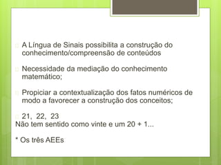  A Língua de Sinais possibilita a construção do
conhecimento/compreensão de conteúdos
 Necessidade da mediação do conhecimento
matemático;
 Propiciar a contextualização dos fatos numéricos de
modo a favorecer a construção dos conceitos;
 21, 22, 23
Não tem sentido como vinte e um 20 + 1...
* Os três AEEs
 
