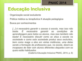 Educação Inclusiva
 Organização social excludente
 Prática médica ou terapêutica X atuação pedagógica
 Busca por conhecimentos
[...] é necessário garantir o acesso à escola, mas isso não
basta. É necessário garantir as condições de
aprendizagem para todos os alunos, mas isso também não
basta! É necessário discutir como se situa a escola na
sociedade e como esta sociedade produz seus excluídos,
bem como reage a eles em várias instâncias, uma delas
sendo a formação de professores que, na escola, dizem-se
incapazes de lidar com alunos diferentes daqueles com os
quais estão habituados.
(Caderno Educação Inclusiva PNAIC, 2014, p. 8)
PNAIC 2014
 