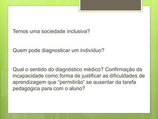  Temos uma sociedade inclusiva?
 Quem pode diagnosticar um indivíduo?
 Qual o sentido do diagnóstico médico? Confirmação da
incapacidade como forma de justificar as dificuldades de
aprendizagem que “permitirão” se ausentar da tarefa
pedagógica para com o aluno?
 