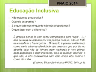 Educação Inclusiva
 Não estamos preparados?
 Quando estaremos?
 E o que fazemos enquanto não nos preparamos?
 O que fazer com a diferença?
É preciso pensá-la sem fazer comparação com “algo”. [...]
não se trata de estabelecer um padrão comum, não se trata
de classificar e hierarquizar... O desafio é pensar a diferença
como parte ativa da identidade das pessoas que por ela ou
através dela não se tornam nem melhores e nem piores,
nem superiores e nem inferiores, elas se tornam “apenas” o
que são, e nós convivemos com elas como nós somos e
como elas são.
(Caderno Educação Inclusiva PNAIC, 2014, p. 9)
PNAIC 2014
 