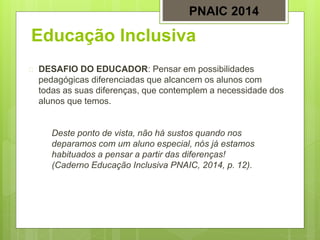 Educação Inclusiva
 DESAFIO DO EDUCADOR: Pensar em possibilidades
pedagógicas diferenciadas que alcancem os alunos com
todas as suas diferenças, que contemplem a necessidade dos
alunos que temos.
Deste ponto de vista, não há sustos quando nos
deparamos com um aluno especial, nós já estamos
habituados a pensar a partir das diferenças!
(Caderno Educação Inclusiva PNAIC, 2014, p. 12).
PNAIC 2014
 