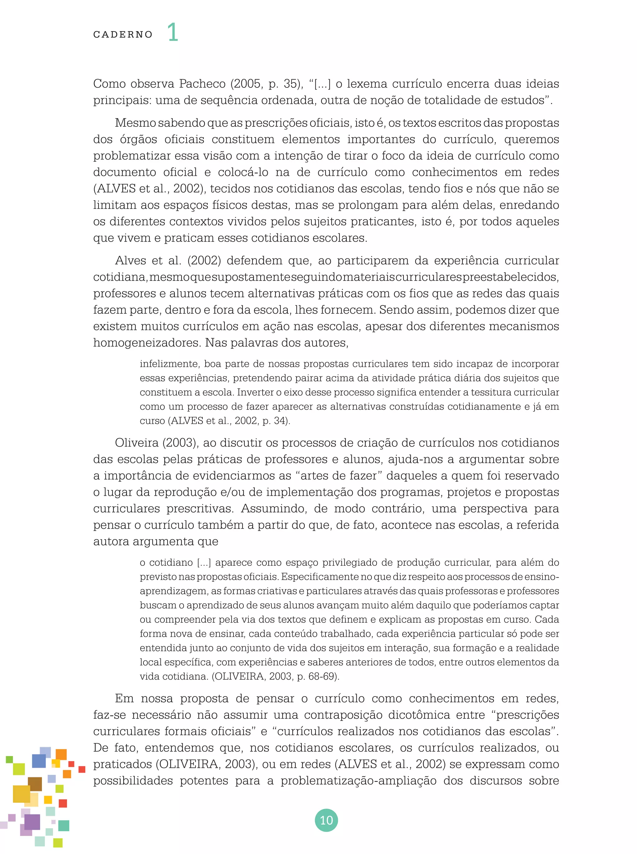 10
cade r no 1
Como observa Pacheco (2005, p. 35), “[...] o lexema currículo encerra duas ideias
principais: uma de sequência ordenada, outra de noção de totalidade de estudos”.
Mesmosabendoqueasprescriçõesoficiais,istoé,ostextosescritosdaspropostas
dos órgãos oficiais constituem elementos importantes do currículo, queremos
problematizar essa visão com a intenção de tirar o foco da ideia de currículo como
documento oficial e colocá-lo na de currículo como conhecimentos em redes
(ALVES et al., 2002), tecidos nos cotidianos das escolas, tendo fios e nós que não se
limitam aos espaços físicos destas, mas se prolongam para além delas, enredando
os diferentes contextos vividos pelos sujeitos praticantes, isto é, por todos aqueles
que vivem e praticam esses cotidianos escolares.
Alves et al. (2002) defendem que, ao participarem da experiência curricular
cotidiana,mesmoquesupostamenteseguindomateriaiscurricularespreestabelecidos,
professores e alunos tecem alternativas práticas com os fios que as redes das quais
fazem parte, dentro e fora da escola, lhes fornecem. Sendo assim, podemos dizer que
existem muitos currículos em ação nas escolas, apesar dos diferentes mecanismos
homogeneizadores. Nas palavras dos autores,
infelizmente, boa parte de nossas propostas curriculares tem sido incapaz de incorporar
essas experiências, pretendendo pairar acima da atividade prática diária dos sujeitos que
constituem a escola. Inverter o eixo desse processo significa entender a tessitura curricular
como um processo de fazer aparecer as alternativas construídas cotidianamente e já em
curso (ALVES et al., 2002, p. 34).
Oliveira (2003), ao discutir os processos de criação de currículos nos cotidianos
das escolas pelas práticas de professores e alunos, ajuda-nos a argumentar sobre
a importância de evidenciarmos as “artes de fazer” daqueles a quem foi reservado
o lugar da reprodução e/ou de implementação dos programas, projetos e propostas
curriculares prescritivas. Assumindo, de modo contrário, uma perspectiva para
pensar o currículo também a partir do que, de fato, acontece nas escolas, a referida
autora argumenta que
o cotidiano [...] aparece como espaço privilegiado de produção curricular, para além do
previstonaspropostasoficiais.Especificamentenoquedizrespeitoaosprocessosdeensino-
aprendizagem, as formas criativas e particulares através das quais professoras e professores
buscam o aprendizado de seus alunos avançam muito além daquilo que poderíamos captar
ou compreender pela via dos textos que definem e explicam as propostas em curso. Cada
forma nova de ensinar, cada conteúdo trabalhado, cada experiência particular só pode ser
entendida junto ao conjunto de vida dos sujeitos em interação, sua formação e a realidade
local específica, com experiências e saberes anteriores de todos, entre outros elementos da
vida cotidiana. (OLIVEIRA, 2003, p. 68-69).
Em nossa proposta de pensar o currículo como conhecimentos em redes,
faz-se necessário não assumir uma contraposição dicotômica entre “prescrições
curriculares formais oficiais” e “currículos realizados nos cotidianos das escolas”.
De fato, entendemos que, nos cotidianos escolares, os currículos realizados, ou
praticados (OLIVEIRA, 2003), ou em redes (ALVES et al., 2002) se expressam como
possibilidades potentes para a problematização-ampliação dos discursos sobre
 