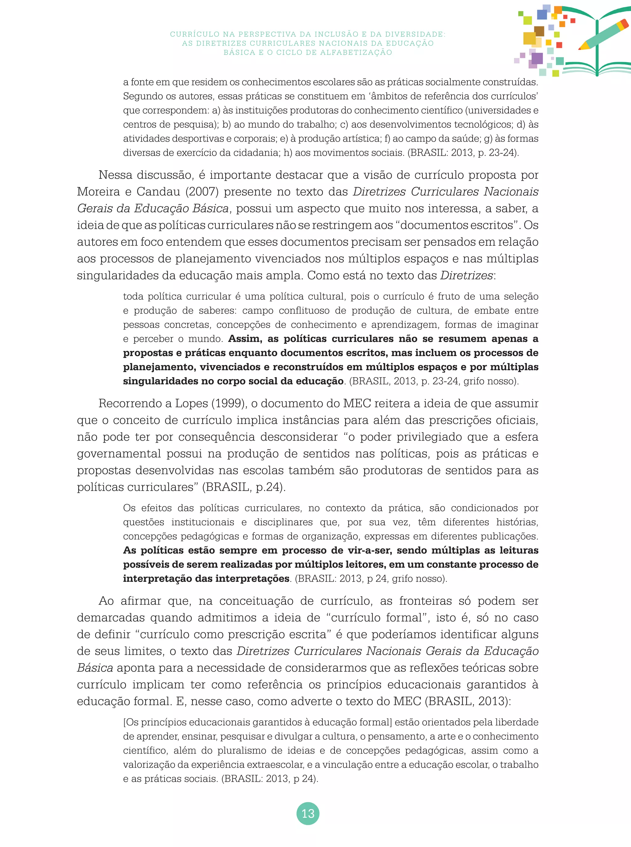 13
Currículo na perspectiva da inclusão e da diversidade:
as diretrizes curriculares nacionais da educação
básica e o ciclo de alfabetização
a fonte em que residem os conhecimentos escolares são as práticas socialmente construídas.
Segundo os autores, essas práticas se constituem em ‘âmbitos de referência dos currículos’
que correspondem: a) às instituições produtoras do conhecimento científico (universidades e
centros de pesquisa); b) ao mundo do trabalho; c) aos desenvolvimentos tecnológicos; d) às
atividades desportivas e corporais; e) à produção artística; f) ao campo da saúde; g) às formas
diversas de exercício da cidadania; h) aos movimentos sociais. (BRASIL: 2013, p. 23-24).
Nessa discussão, é importante destacar que a visão de currículo proposta por
Moreira e Candau (2007) presente no texto das Diretrizes Curriculares Nacionais
Gerais da Educação Básica, possui um aspecto que muito nos interessa, a saber, a
ideiadequeaspolíticascurricularesnãoserestringemaos“documentosescritos”.Os
autores em foco entendem que esses documentos precisam ser pensados em relação
aos processos de planejamento vivenciados nos múltiplos espaços e nas múltiplas
singularidades da educação mais ampla. Como está no texto das Diretrizes:
toda política curricular é uma política cultural, pois o currículo é fruto de uma seleção
e produção de saberes: campo conflituoso de produção de cultura, de embate entre
pessoas concretas, concepções de conhecimento e aprendizagem, formas de imaginar
e perceber o mundo. Assim, as políticas curriculares não se resumem apenas a
propostas e práticas enquanto documentos escritos, mas incluem os processos de
planejamento, vivenciados e reconstruídos em múltiplos espaços e por múltiplas
singularidades no corpo social da educação. (BRASIL, 2013, p. 23-24, grifo nosso).
Recorrendo a Lopes (1999), o documento do MEC reitera a ideia de que assumir
que o conceito de currículo implica instâncias para além das prescrições oficiais,
não pode ter por consequência desconsiderar “o poder privilegiado que a esfera
governamental possui na produção de sentidos nas políticas, pois as práticas e
propostas desenvolvidas nas escolas também são produtoras de sentidos para as
políticas curriculares” (BRASIL, p.24).
Os efeitos das políticas curriculares, no contexto da prática, são condicionados por
questões institucionais e disciplinares que, por sua vez, têm diferentes histórias,
concepções pedagógicas e formas de organização, expressas em diferentes publicações.
As políticas estão sempre em processo de vir-a-ser, sendo múltiplas as leituras
possíveis de serem realizadas por múltiplos leitores, em um constante processo de
interpretação das interpretações. (BRASIL: 2013, p 24, grifo nosso).
Ao afirmar que, na conceituação de currículo, as fronteiras só podem ser
demarcadas quando admitimos a ideia de “currículo formal”, isto é, só no caso
de definir “currículo como prescrição escrita” é que poderíamos identificar alguns
de seus limites, o texto das Diretrizes Curriculares Nacionais Gerais da Educação
Básica aponta para a necessidade de considerarmos que as reflexões teóricas sobre
currículo implicam ter como referência os princípios educacionais garantidos à
educação formal. E, nesse caso, como adverte o texto do MEC (BRASIL, 2013):
[Os princípios educacionais garantidos à educação formal] estão orientados pela liberdade
de aprender, ensinar, pesquisar e divulgar a cultura, o pensamento, a arte e o conhecimento
científico, além do pluralismo de ideias e de concepções pedagógicas, assim como a
valorização da experiência extraescolar, e a vinculação entre a educação escolar, o trabalho
e as práticas sociais. (BRASIL: 2013, p 24).
 