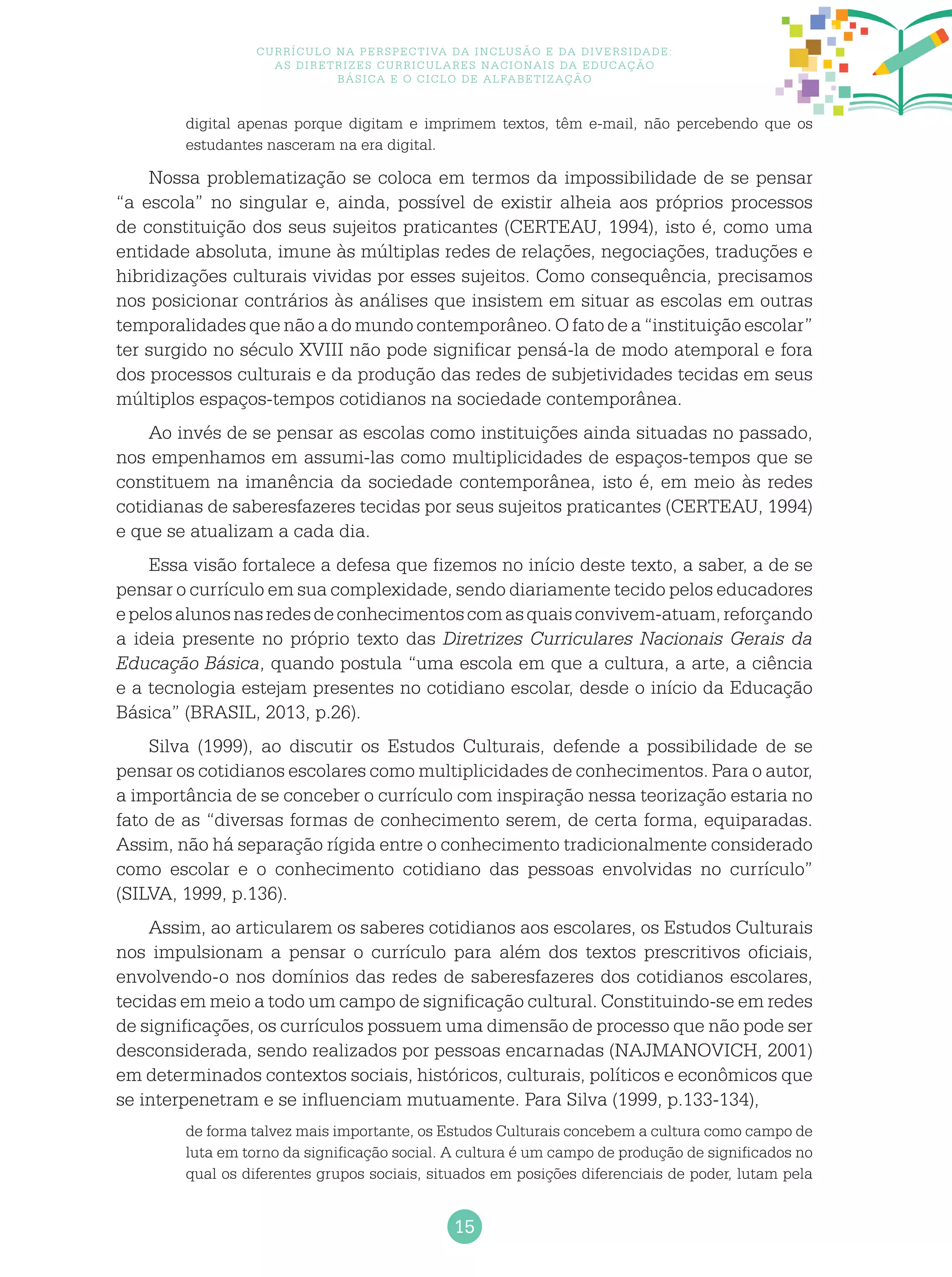 15
Currículo na perspectiva da inclusão e da diversidade:
as diretrizes curriculares nacionais da educação
básica e o ciclo de alfabetização
digital apenas porque digitam e imprimem textos, têm e-mail, não percebendo que os
estudantes nasceram na era digital.
Nossa problematização se coloca em termos da impossibilidade de se pensar
“a escola” no singular e, ainda, possível de existir alheia aos próprios processos
de constituição dos seus sujeitos praticantes (CERTEAU, 1994), isto é, como uma
entidade absoluta, imune às múltiplas redes de relações, negociações, traduções e
hibridizações culturais vividas por esses sujeitos. Como consequência, precisamos
nos posicionar contrários às análises que insistem em situar as escolas em outras
temporalidades que não a do mundo contemporâneo. O fato de a “instituição escolar”
ter surgido no século XVIII não pode significar pensá-la de modo atemporal e fora
dos processos culturais e da produção das redes de subjetividades tecidas em seus
múltiplos espaços-tempos cotidianos na sociedade contemporânea.
Ao invés de se pensar as escolas como instituições ainda situadas no passado,
nos empenhamos em assumi-las como multiplicidades de espaços-tempos que se
constituem na imanência da sociedade contemporânea, isto é, em meio às redes
cotidianas de saberesfazeres tecidas por seus sujeitos praticantes (CERTEAU, 1994)
e que se atualizam a cada dia.
Essa visão fortalece a defesa que fizemos no início deste texto, a saber, a de se
pensar o currículo em sua complexidade, sendo diariamente tecido pelos educadores
epelosalunosnasredesdeconhecimentoscomasquaisconvivem-atuam,reforçando
a ideia presente no próprio texto das Diretrizes Curriculares Nacionais Gerais da
Educação Básica, quando postula “uma escola em que a cultura, a arte, a ciência
e a tecnologia estejam presentes no cotidiano escolar, desde o início da Educação
Básica” (BRASIL, 2013, p.26).
Silva (1999), ao discutir os Estudos Culturais, defende a possibilidade de se
pensar os cotidianos escolares como multiplicidades de conhecimentos. Para o autor,
a importância de se conceber o currículo com inspiração nessa teorização estaria no
fato de as “diversas formas de conhecimento serem, de certa forma, equiparadas.
Assim, não há separação rígida entre o conhecimento tradicionalmente considerado
como escolar e o conhecimento cotidiano das pessoas envolvidas no currículo”
(SILVA, 1999, p.136).
Assim, ao articularem os saberes cotidianos aos escolares, os Estudos Culturais
nos impulsionam a pensar o currículo para além dos textos prescritivos oficiais,
envolvendo-o nos domínios das redes de saberesfazeres dos cotidianos escolares,
tecidas em meio a todo um campo de significação cultural. Constituindo-se em redes
de significações, os currículos possuem uma dimensão de processo que não pode ser
desconsiderada, sendo realizados por pessoas encarnadas (NAJMANOVICH, 2001)
em determinados contextos sociais, históricos, culturais, políticos e econômicos que
se interpenetram e se influenciam mutuamente. Para Silva (1999, p.133-134),
de forma talvez mais importante, os Estudos Culturais concebem a cultura como campo de
luta em torno da significação social. A cultura é um campo de produção de significados no
qual os diferentes grupos sociais, situados em posições diferenciais de poder, lutam pela
 