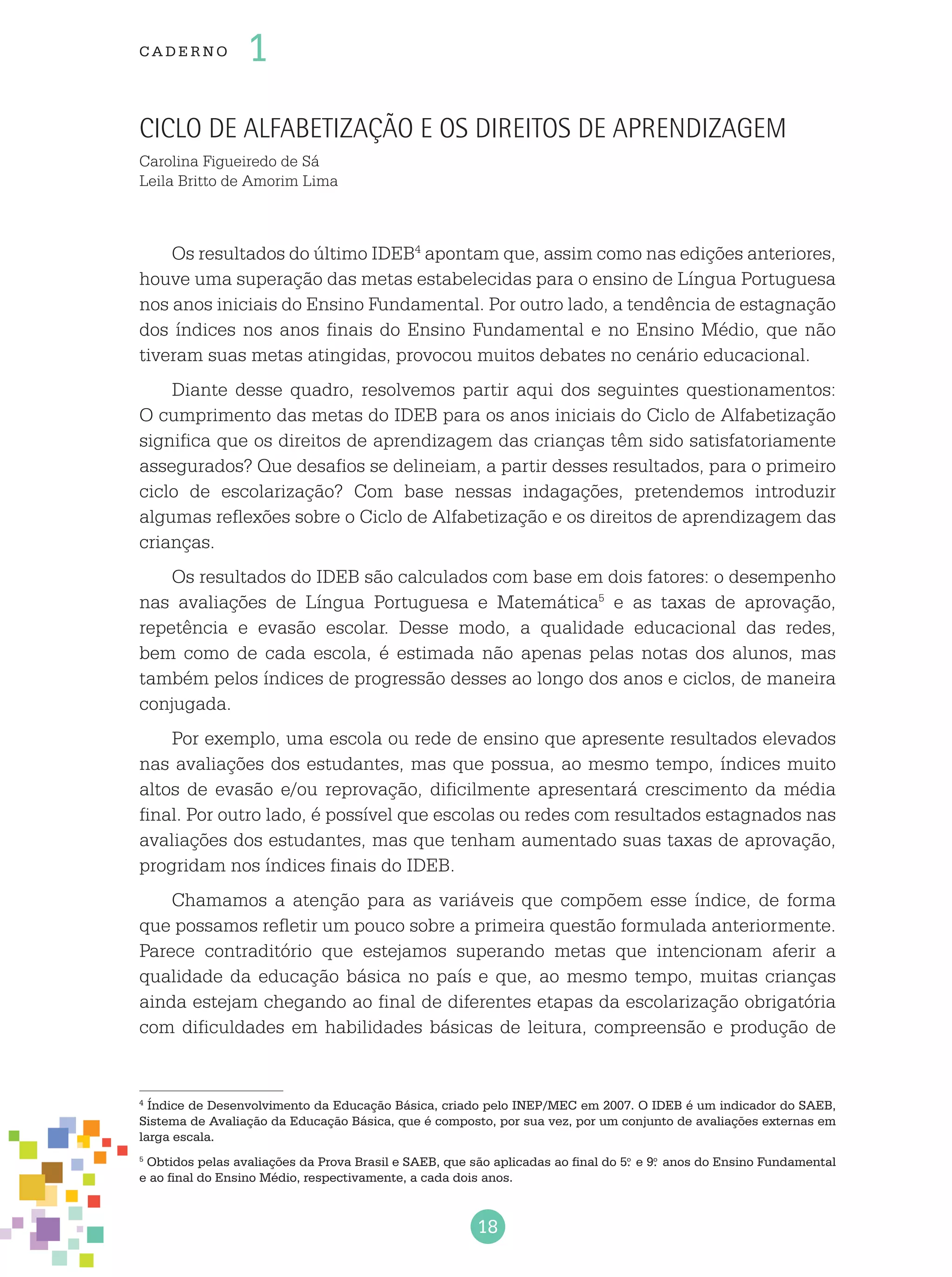 18
cade r no 1
Ciclo de Alfabetização e os direitos de aprendizagem
Carolina Figueiredo de Sá
Leila Britto de Amorim Lima
Os resultados do último IDEB4
apontam que, assim como nas edições anteriores,
houve uma superação das metas estabelecidas para o ensino de Língua Portuguesa
nos anos iniciais do Ensino Fundamental. Por outro lado, a tendência de estagnação
dos índices nos anos finais do Ensino Fundamental e no Ensino Médio, que não
tiveram suas metas atingidas, provocou muitos debates no cenário educacional.
Diante desse quadro, resolvemos partir aqui dos seguintes questionamentos:
O cumprimento das metas do IDEB para os anos iniciais do Ciclo de Alfabetização
significa que os direitos de aprendizagem das crianças têm sido satisfatoriamente
assegurados? Que desafios se delineiam, a partir desses resultados, para o primeiro
ciclo de escolarização? Com base nessas indagações, pretendemos introduzir
algumas reflexões sobre o Ciclo de Alfabetização e os direitos de aprendizagem das
crianças.
Os resultados do IDEB são calculados com base em dois fatores: o desempenho
nas avaliações de Língua Portuguesa e Matemática5
e as taxas de aprovação,
repetência e evasão escolar. Desse modo, a qualidade educacional das redes,
bem como de cada escola, é estimada não apenas pelas notas dos alunos, mas
também pelos índices de progressão desses ao longo dos anos e ciclos, de maneira
conjugada.
Por exemplo, uma escola ou rede de ensino que apresente resultados elevados
nas avaliações dos estudantes, mas que possua, ao mesmo tempo, índices muito
altos de evasão e/ou reprovação, dificilmente apresentará crescimento da média
final. Por outro lado, é possível que escolas ou redes com resultados estagnados nas
avaliações dos estudantes, mas que tenham aumentado suas taxas de aprovação,
progridam nos índices finais do IDEB.
Chamamos a atenção para as variáveis que compõem esse índice, de forma
que possamos refletir um pouco sobre a primeira questão formulada anteriormente.
Parece contraditório que estejamos superando metas que intencionam aferir a
qualidade da educação básica no país e que, ao mesmo tempo, muitas crianças
ainda estejam chegando ao final de diferentes etapas da escolarização obrigatória
com dificuldades em habilidades básicas de leitura, compreensão e produção de
4
Índice de Desenvolvimento da Educação Básica, criado pelo INEP/MEC em 2007. O IDEB é um indicador do SAEB,
Sistema de Avaliação da Educação Básica, que é composto, por sua vez, por um conjunto de avaliações externas em
larga escala.
5
Obtidos pelas avaliações da Prova Brasil e SAEB, que são aplicadas ao final do 5.o
e 9.o
anos do Ensino Fundamental
e ao final do Ensino Médio, respectivamente, a cada dois anos.
 