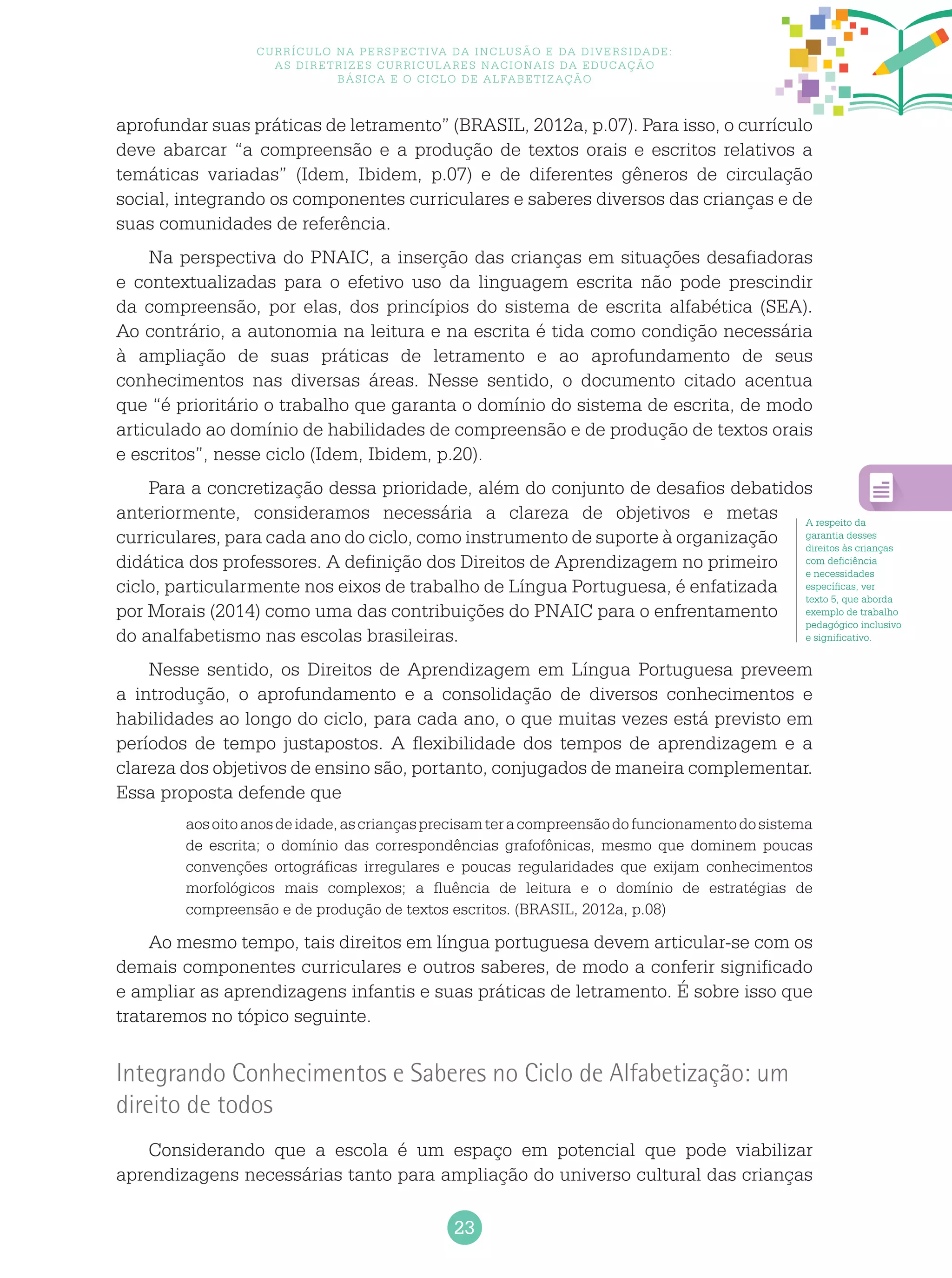 23
Currículo na perspectiva da inclusão e da diversidade:
as diretrizes curriculares nacionais da educação
básica e o ciclo de alfabetização
aprofundar suas práticas de letramento” (BRASIL, 2012a, p.07). Para isso, o currículo
deve abarcar “a compreensão e a produção de textos orais e escritos relativos a
temáticas variadas” (Idem, Ibidem, p.07) e de diferentes gêneros de circulação
social, integrando os componentes curriculares e saberes diversos das crianças e de
suas comunidades de referência.
Na perspectiva do PNAIC, a inserção das crianças em situações desafiadoras
e contextualizadas para o efetivo uso da linguagem escrita não pode prescindir
da compreensão, por elas, dos princípios do sistema de escrita alfabética (SEA).
Ao contrário, a autonomia na leitura e na escrita é tida como condição necessária
à ampliação de suas práticas de letramento e ao aprofundamento de seus
conhecimentos nas diversas áreas. Nesse sentido, o documento citado acentua
que “é prioritário o trabalho que garanta o domínio do sistema de escrita, de modo
articulado ao domínio de habilidades de compreensão e de produção de textos orais
e escritos”, nesse ciclo (Idem, Ibidem, p.20).
Para a concretização dessa prioridade, além do conjunto de desafios debatidos
anteriormente, consideramos necessária a clareza de objetivos e metas
curriculares, para cada ano do ciclo, como instrumento de suporte à organização
didática dos professores. A definição dos Direitos de Aprendizagem no primeiro
ciclo, particularmente nos eixos de trabalho de Língua Portuguesa, é enfatizada
por Morais (2014) como uma das contribuições do PNAIC para o enfrentamento
do analfabetismo nas escolas brasileiras.
Nesse sentido, os Direitos de Aprendizagem em Língua Portuguesa preveem
a introdução, o aprofundamento e a consolidação de diversos conhecimentos e
habilidades ao longo do ciclo, para cada ano, o que muitas vezes está previsto em
períodos de tempo justapostos. A flexibilidade dos tempos de aprendizagem e a
clareza dos objetivos de ensino são, portanto, conjugados de maneira complementar.
Essa proposta defende que
aosoitoanosdeidade,ascriançasprecisamteracompreensãodofuncionamentodosistema
de escrita; o domínio das correspondências grafofônicas, mesmo que dominem poucas
convenções ortográficas irregulares e poucas regularidades que exijam conhecimentos
morfológicos mais complexos; a fluência de leitura e o domínio de estratégias de
compreensão e de produção de textos escritos. (BRASIL, 2012a, p.08)
Ao mesmo tempo, tais direitos em língua portuguesa devem articular-se com os
demais componentes curriculares e outros saberes, de modo a conferir significado
e ampliar as aprendizagens infantis e suas práticas de letramento. É sobre isso que
trataremos no tópico seguinte.
Integrando Conhecimentos e Saberes no Ciclo de Alfabetização: um
direito de todos
Considerando que a escola é um espaço em potencial que pode viabilizar
aprendizagens necessárias tanto para ampliação do universo cultural das crianças
A respeito da
garantia desses
direitos às crianças
com deficiência
e necessidades
específicas, ver
texto 5, que aborda
exemplo de trabalho
pedagógico inclusivo
e significativo.
 