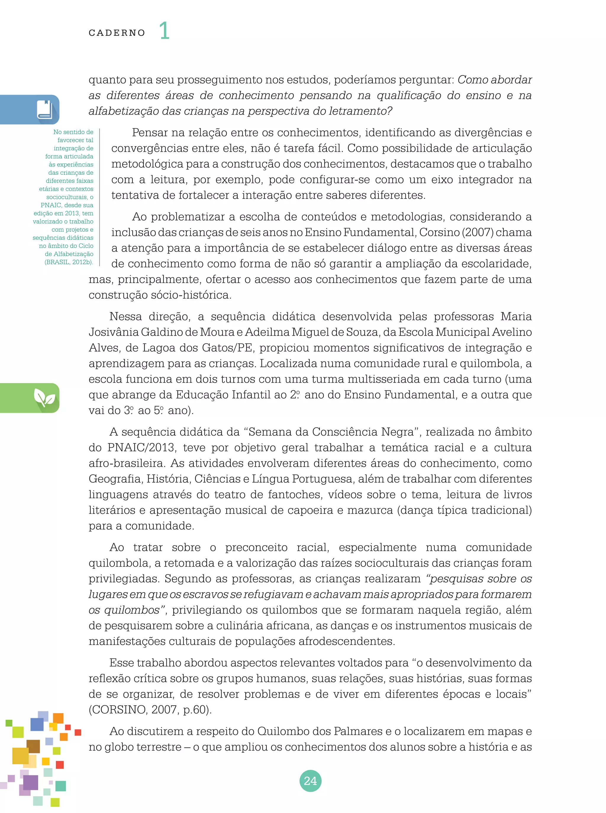 24
cade r no 1
quanto para seu prosseguimento nos estudos, poderíamos perguntar: Como abordar
as diferentes áreas de conhecimento pensando na qualificação do ensino e na
alfabetização das crianças na perspectiva do letramento?
Pensar na relação entre os conhecimentos, identificando as divergências e
convergências entre eles, não é tarefa fácil. Como possibilidade de articulação
metodológica para a construção dos conhecimentos, destacamos que o trabalho
com a leitura, por exemplo, pode configurar-se como um eixo integrador na
tentativa de fortalecer a interação entre saberes diferentes.
Ao problematizar a escolha de conteúdos e metodologias, considerando a
inclusãodascriançasdeseisanosnoEnsinoFundamental,Corsino(2007)chama
a atenção para a importância de se estabelecer diálogo entre as diversas áreas
de conhecimento como forma de não só garantir a ampliação da escolaridade,
mas, principalmente, ofertar o acesso aos conhecimentos que fazem parte de uma
construção sócio-histórica.
Nessa direção, a sequência didática desenvolvida pelas professoras Maria
Josivânia Galdino de Moura e Adeilma Miguel de Souza, da Escola Municipal Avelino
Alves, de Lagoa dos Gatos/PE, propiciou momentos significativos de integração e
aprendizagem para as crianças. Localizada numa comunidade rural e quilombola, a
escola funciona em dois turnos com uma turma multisseriada em cada turno (uma
que abrange da Educação Infantil ao 2.o
ano do Ensino Fundamental, e a outra que
vai do 3.o
ao 5.o
ano).
A sequência didática da “Semana da Consciência Negra”, realizada no âmbito
do PNAIC/2013, teve por objetivo geral trabalhar a temática racial e a cultura
afro-brasileira. As atividades envolveram diferentes áreas do conhecimento, como
Geografia, História, Ciências e Língua Portuguesa, além de trabalhar com diferentes
linguagens através do teatro de fantoches, vídeos sobre o tema, leitura de livros
literários e apresentação musical de capoeira e mazurca (dança típica tradicional)
para a comunidade.
Ao tratar sobre o preconceito racial, especialmente numa comunidade
quilombola, a retomada e a valorização das raízes socioculturais das crianças foram
privilegiadas. Segundo as professoras, as crianças realizaram “pesquisas sobre os
lugaresemqueosescravosserefugiavameachavammaisapropriadosparaformarem
os quilombos”, privilegiando os quilombos que se formaram naquela região, além
de pesquisarem sobre a culinária africana, as danças e os instrumentos musicais de
manifestações culturais de populações afrodescendentes.
Esse trabalho abordou aspectos relevantes voltados para “o desenvolvimento da
reflexão crítica sobre os grupos humanos, suas relações, suas histórias, suas formas
de se organizar, de resolver problemas e de viver em diferentes épocas e locais”
(CORSINO, 2007, p.60).
Ao discutirem a respeito do Quilombo dos Palmares e o localizarem em mapas e
no globo terrestre – o que ampliou os conhecimentos dos alunos sobre a história e as
No sentido de
favorecer tal
integração de
forma articulada
às experiências
das crianças de
diferentes faixas
etárias e contextos
socioculturais, o
PNAIC, desde sua
edição em 2013, tem
valorizado o trabalho
com projetos e
sequências didáticas
no âmbito do Ciclo
de Alfabetização
(BRASIL, 2012b).
 