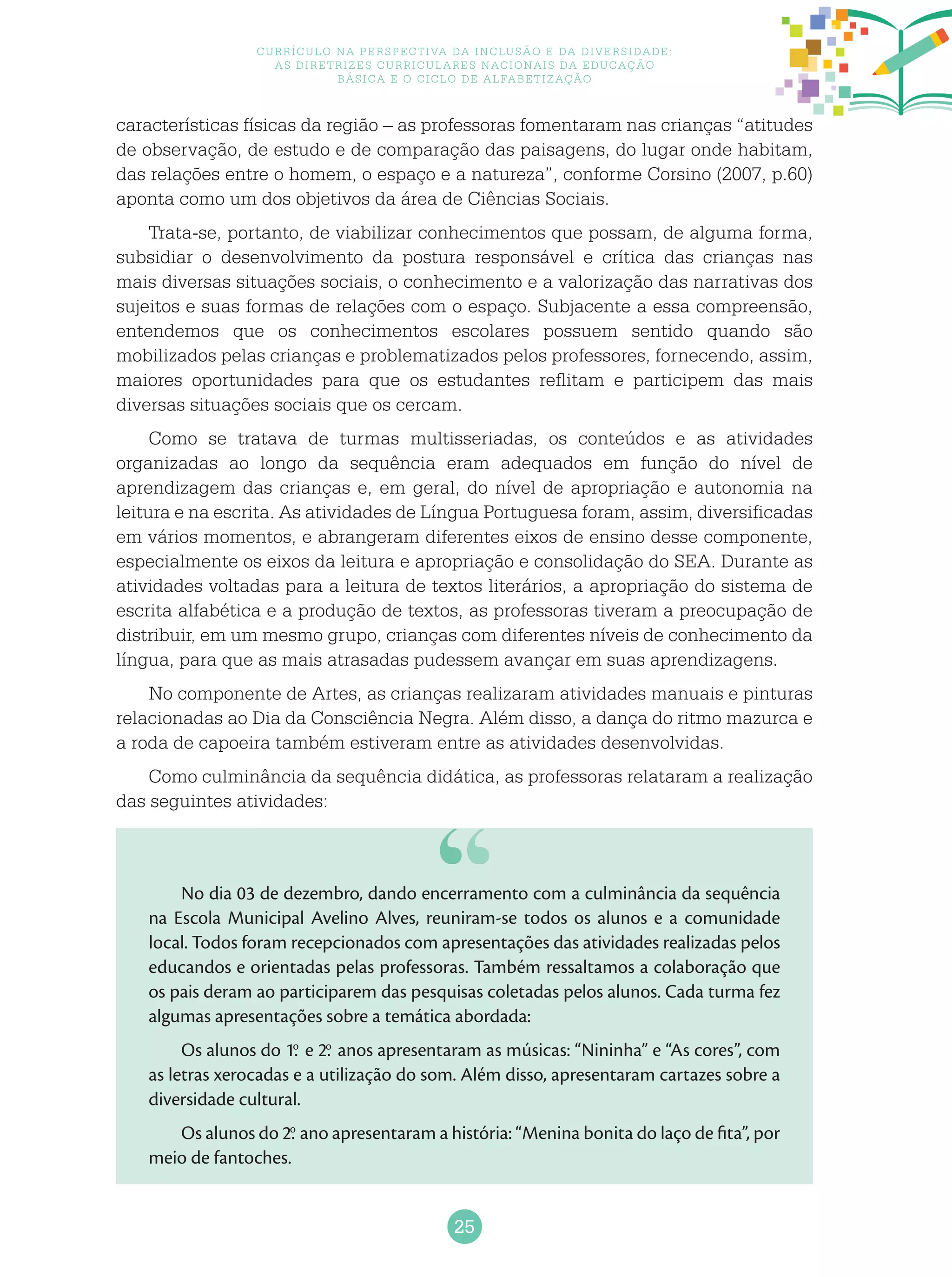 25
Currículo na perspectiva da inclusão e da diversidade:
as diretrizes curriculares nacionais da educação
básica e o ciclo de alfabetização
características físicas da região – as professoras fomentaram nas crianças “atitudes
de observação, de estudo e de comparação das paisagens, do lugar onde habitam,
das relações entre o homem, o espaço e a natureza”, conforme Corsino (2007, p.60)
aponta como um dos objetivos da área de Ciências Sociais.
Trata-se, portanto, de viabilizar conhecimentos que possam, de alguma forma,
subsidiar o desenvolvimento da postura responsável e crítica das crianças nas
mais diversas situações sociais, o conhecimento e a valorização das narrativas dos
sujeitos e suas formas de relações com o espaço. Subjacente a essa compreensão,
entendemos que os conhecimentos escolares possuem sentido quando são
mobilizados pelas crianças e problematizados pelos professores, fornecendo, assim,
maiores oportunidades para que os estudantes reflitam e participem das mais
diversas situações sociais que os cercam.
Como se tratava de turmas multisseriadas, os conteúdos e as atividades
organizadas ao longo da sequência eram adequados em função do nível de
aprendizagem das crianças e, em geral, do nível de apropriação e autonomia na
leitura e na escrita. As atividades de Língua Portuguesa foram, assim, diversificadas
em vários momentos, e abrangeram diferentes eixos de ensino desse componente,
especialmente os eixos da leitura e apropriação e consolidação do SEA. Durante as
atividades voltadas para a leitura de textos literários, a apropriação do sistema de
escrita alfabética e a produção de textos, as professoras tiveram a preocupação de
distribuir, em um mesmo grupo, crianças com diferentes níveis de conhecimento da
língua, para que as mais atrasadas pudessem avançar em suas aprendizagens.
No componente de Artes, as crianças realizaram atividades manuais e pinturas
relacionadas ao Dia da Consciência Negra. Além disso, a dança do ritmo mazurca e
a roda de capoeira também estiveram entre as atividades desenvolvidas.
Como culminância da sequência didática, as professoras relataram a realização
das seguintes atividades:
No dia 03 de dezembro, dando encerramento com a culminância da sequência
na Escola Municipal Avelino Alves, reuniram-se todos os alunos e a comunidade
local. Todos foram recepcionados com apresentações das atividades realizadas pelos
educandos e orientadas pelas professoras. Também ressaltamos a colaboração que
os pais deram ao participarem das pesquisas coletadas pelos alunos. Cada turma fez
algumas apresentações sobre a temática abordada:
Os alunos do 1.o
e 2.o
anos apresentaram as músicas: “Nininha” e “As cores”, com
as letras xerocadas e a utilização do som. Além disso, apresentaram cartazes sobre a
diversidade cultural.
Os alunos do 2.o
ano apresentaram a história: “Menina bonita do laço de fita”, por
meio de fantoches.
 