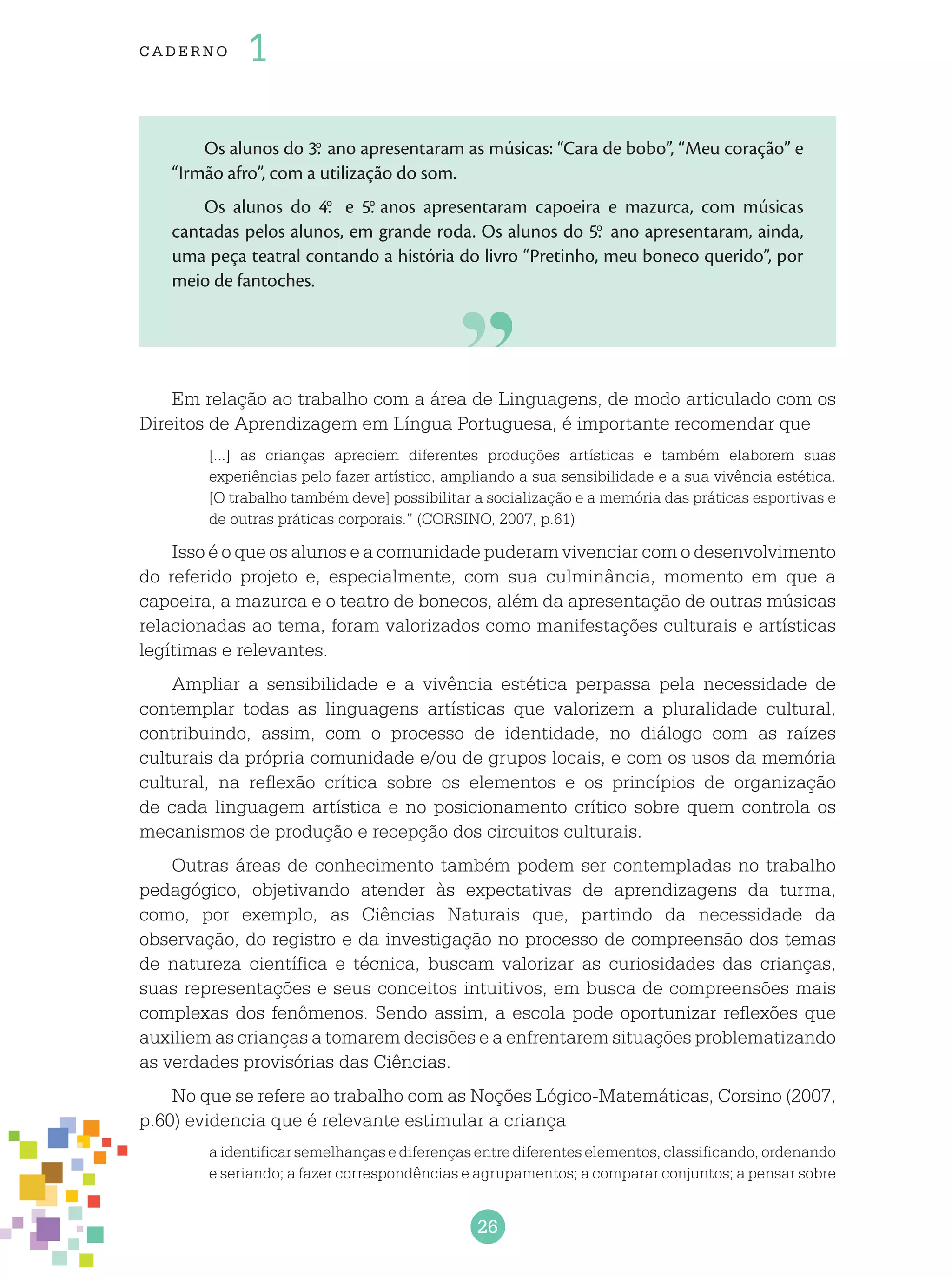 26
cade r no 1
Os alunos do 3.o
ano apresentaram as músicas: “Cara de bobo”, “Meu coração” e
“Irmão afro”, com a utilização do som.
Os alunos do 4.o
e 5.o
anos apresentaram capoeira e mazurca, com músicas
cantadas pelos alunos, em grande roda. Os alunos do 5.o
ano apresentaram, ainda,
uma peça teatral contando a história do livro “Pretinho, meu boneco querido”, por
meio de fantoches.
Em relação ao trabalho com a área de Linguagens, de modo articulado com os
Direitos de Aprendizagem em Língua Portuguesa, é importante recomendar que
[...] as crianças apreciem diferentes produções artísticas e também elaborem suas
experiências pelo fazer artístico, ampliando a sua sensibilidade e a sua vivência estética.
[O trabalho também deve] possibilitar a socialização e a memória das práticas esportivas e
de outras práticas corporais.” (CORSINO, 2007, p.61)
Isso é o que os alunos e a comunidade puderam vivenciar com o desenvolvimento
do referido projeto e, especialmente, com sua culminância, momento em que a
capoeira, a mazurca e o teatro de bonecos, além da apresentação de outras músicas
relacionadas ao tema, foram valorizados como manifestações culturais e artísticas
legítimas e relevantes.
Ampliar a sensibilidade e a vivência estética perpassa pela necessidade de
contemplar todas as linguagens artísticas que valorizem a pluralidade cultural,
contribuindo, assim, com o processo de identidade, no diálogo com as raízes
culturais da própria comunidade e/ou de grupos locais, e com os usos da memória
cultural, na reflexão crítica sobre os elementos e os princípios de organização
de cada linguagem artística e no posicionamento crítico sobre quem controla os
mecanismos de produção e recepção dos circuitos culturais.
Outras áreas de conhecimento também podem ser contempladas no trabalho
pedagógico, objetivando atender às expectativas de aprendizagens da turma,
como, por exemplo, as Ciências Naturais que, partindo da necessidade da
observação, do registro e da investigação no processo de compreensão dos temas
de natureza científica e técnica, buscam valorizar as curiosidades das crianças,
suas representações e seus conceitos intuitivos, em busca de compreensões mais
complexas dos fenômenos. Sendo assim, a escola pode oportunizar reflexões que
auxiliem as crianças a tomarem decisões e a enfrentarem situações problematizando
as verdades provisórias das Ciências.
No que se refere ao trabalho com as Noções Lógico-Matemáticas, Corsino (2007,
p.60) evidencia que é relevante estimular a criança
a identificar semelhanças e diferenças entre diferentes elementos, classificando, ordenando
e seriando; a fazer correspondências e agrupamentos; a comparar conjuntos; a pensar sobre
 