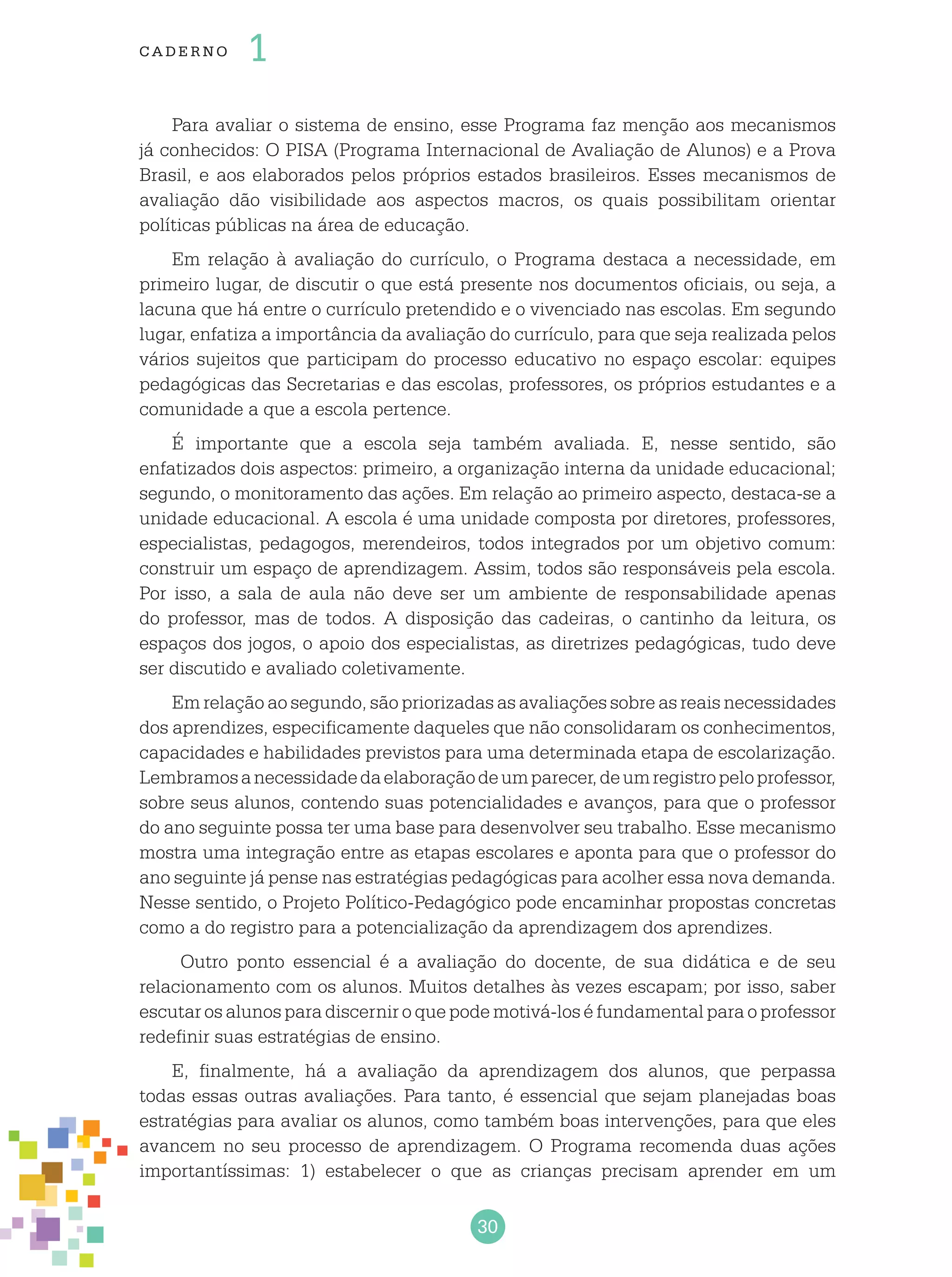 30
cade r no 1
Para avaliar o sistema de ensino, esse Programa faz menção aos mecanismos
já conhecidos: O PISA (Programa Internacional de Avaliação de Alunos) e a Prova
Brasil, e aos elaborados pelos próprios estados brasileiros. Esses mecanismos de
avaliação dão visibilidade aos aspectos macros, os quais possibilitam orientar
políticas públicas na área de educação.
Em relação à avaliação do currículo, o Programa destaca a necessidade, em
primeiro lugar, de discutir o que está presente nos documentos oficiais, ou seja, a
lacuna que há entre o currículo pretendido e o vivenciado nas escolas. Em segundo
lugar, enfatiza a importância da avaliação do currículo, para que seja realizada pelos
vários sujeitos que participam do processo educativo no espaço escolar: equipes
pedagógicas das Secretarias e das escolas, professores, os próprios estudantes e a
comunidade a que a escola pertence.
É importante que a escola seja também avaliada. E, nesse sentido, são
enfatizados dois aspectos: primeiro, a organização interna da unidade educacional;
segundo, o monitoramento das ações. Em relação ao primeiro aspecto, destaca-se a
unidade educacional. A escola é uma unidade composta por diretores, professores,
especialistas, pedagogos, merendeiros, todos integrados por um objetivo comum:
construir um espaço de aprendizagem. Assim, todos são responsáveis pela escola.
Por isso, a sala de aula não deve ser um ambiente de responsabilidade apenas
do professor, mas de todos. A disposição das cadeiras, o cantinho da leitura, os
espaços dos jogos, o apoio dos especialistas, as diretrizes pedagógicas, tudo deve
ser discutido e avaliado coletivamente.
Em relação ao segundo, são priorizadas as avaliações sobre as reais necessidades
dos aprendizes, especificamente daqueles que não consolidaram os conhecimentos,
capacidades e habilidades previstos para uma determinada etapa de escolarização.
Lembramosanecessidadedaelaboraçãodeumparecer,deumregistropeloprofessor,
sobre seus alunos, contendo suas potencialidades e avanços, para que o professor
do ano seguinte possa ter uma base para desenvolver seu trabalho. Esse mecanismo
mostra uma integração entre as etapas escolares e aponta para que o professor do
ano seguinte já pense nas estratégias pedagógicas para acolher essa nova demanda.
Nesse sentido, o Projeto Político-Pedagógico pode encaminhar propostas concretas
como a do registro para a potencialização da aprendizagem dos aprendizes.
Outro ponto essencial é a avaliação do docente, de sua didática e de seu
relacionamento com os alunos. Muitos detalhes às vezes escapam; por isso, saber
escutar os alunos para discernir o que pode motivá-los é fundamental para o professor
redefinir suas estratégias de ensino.
E, finalmente, há a avaliação da aprendizagem dos alunos, que perpassa
todas essas outras avaliações. Para tanto, é essencial que sejam planejadas boas
estratégias para avaliar os alunos, como também boas intervenções, para que eles
avancem no seu processo de aprendizagem. O Programa recomenda duas ações
importantíssimas: 1) estabelecer o que as crianças precisam aprender em um
 