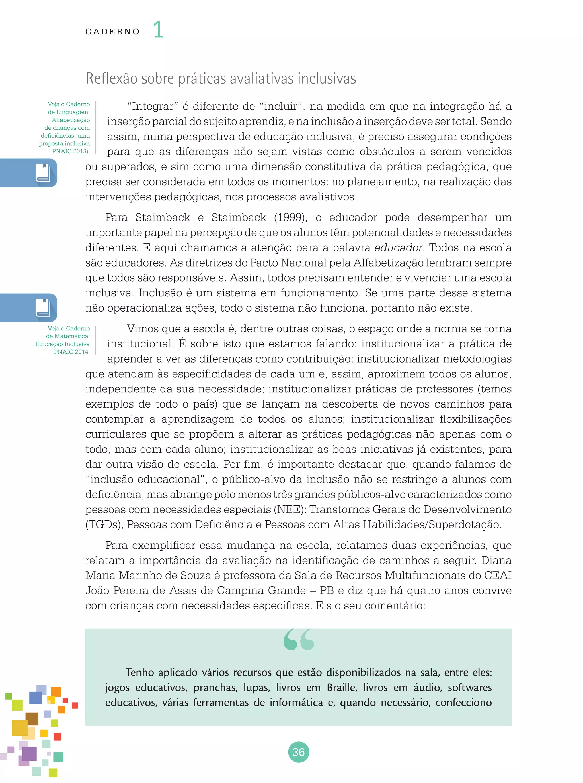36
cade r no 1
Reflexão sobre práticas avaliativas inclusivas
“Integrar” é diferente de “incluir”, na medida em que na integração há a
inserçãoparcialdosujeitoaprendiz,enainclusãoainserçãodevesertotal.Sendo
assim, numa perspectiva de educação inclusiva, é preciso assegurar condições
para que as diferenças não sejam vistas como obstáculos a serem vencidos
ou superados, e sim como uma dimensão constitutiva da prática pedagógica, que
precisa ser considerada em todos os momentos: no planejamento, na realização das
intervenções pedagógicas, nos processos avaliativos.
Para Staimback e Staimback (1999), o educador pode desempenhar um
importante papel na percepção de que os alunos têm potencialidades e necessidades
diferentes. E aqui chamamos a atenção para a palavra educador. Todos na escola
são educadores. As diretrizes do Pacto Nacional pela Alfabetização lembram sempre
que todos são responsáveis. Assim, todos precisam entender e vivenciar uma escola
inclusiva. Inclusão é um sistema em funcionamento. Se uma parte desse sistema
não operacionaliza ações, todo o sistema não funciona, portanto não existe.
Vimos que a escola é, dentre outras coisas, o espaço onde a norma se torna
institucional. É sobre isto que estamos falando: institucionalizar a prática de
aprender a ver as diferenças como contribuição; institucionalizar metodologias
que atendam às especificidades de cada um e, assim, aproximem todos os alunos,
independente da sua necessidade; institucionalizar práticas de professores (temos
exemplos de todo o país) que se lançam na descoberta de novos caminhos para
contemplar a aprendizagem de todos os alunos; institucionalizar flexibilizações
curriculares que se propõem a alterar as práticas pedagógicas não apenas com o
todo, mas com cada aluno; institucionalizar as boas iniciativas já existentes, para
dar outra visão de escola. Por fim, é importante destacar que, quando falamos de
“inclusão educacional”, o público-alvo da inclusão não se restringe a alunos com
deficiência, mas abrange pelo menos três grandes públicos-alvo caracterizados como
pessoas com necessidades especiais (NEE): Transtornos Gerais do Desenvolvimento
(TGDs), Pessoas com Deficiência e Pessoas com Altas Habilidades/Superdotação.
Para exemplificar essa mudança na escola, relatamos duas experiências, que
relatam a importância da avaliação na identificação de caminhos a seguir. Diana
Maria Marinho de Souza é professora da Sala de Recursos Multifuncionais do CEAI
João Pereira de Assis de Campina Grande – PB e diz que há quatro anos convive
com crianças com necessidades específicas. Eis o seu comentário:
Veja o Caderno
de Linguagem:
Alfabetização
de crianças com
deficiências: uma
proposta inclusiva
PNAIC 2013).
Veja o Caderno
de Matemática:
Educação Inclusiva
PNAIC 2014.
Tenho aplicado vários recursos que estão disponibilizados na sala, entre eles:
jogos educativos, pranchas, lupas, livros em Braille, livros em áudio, softwares
educativos, várias ferramentas de informática e, quando necessário, confecciono
 