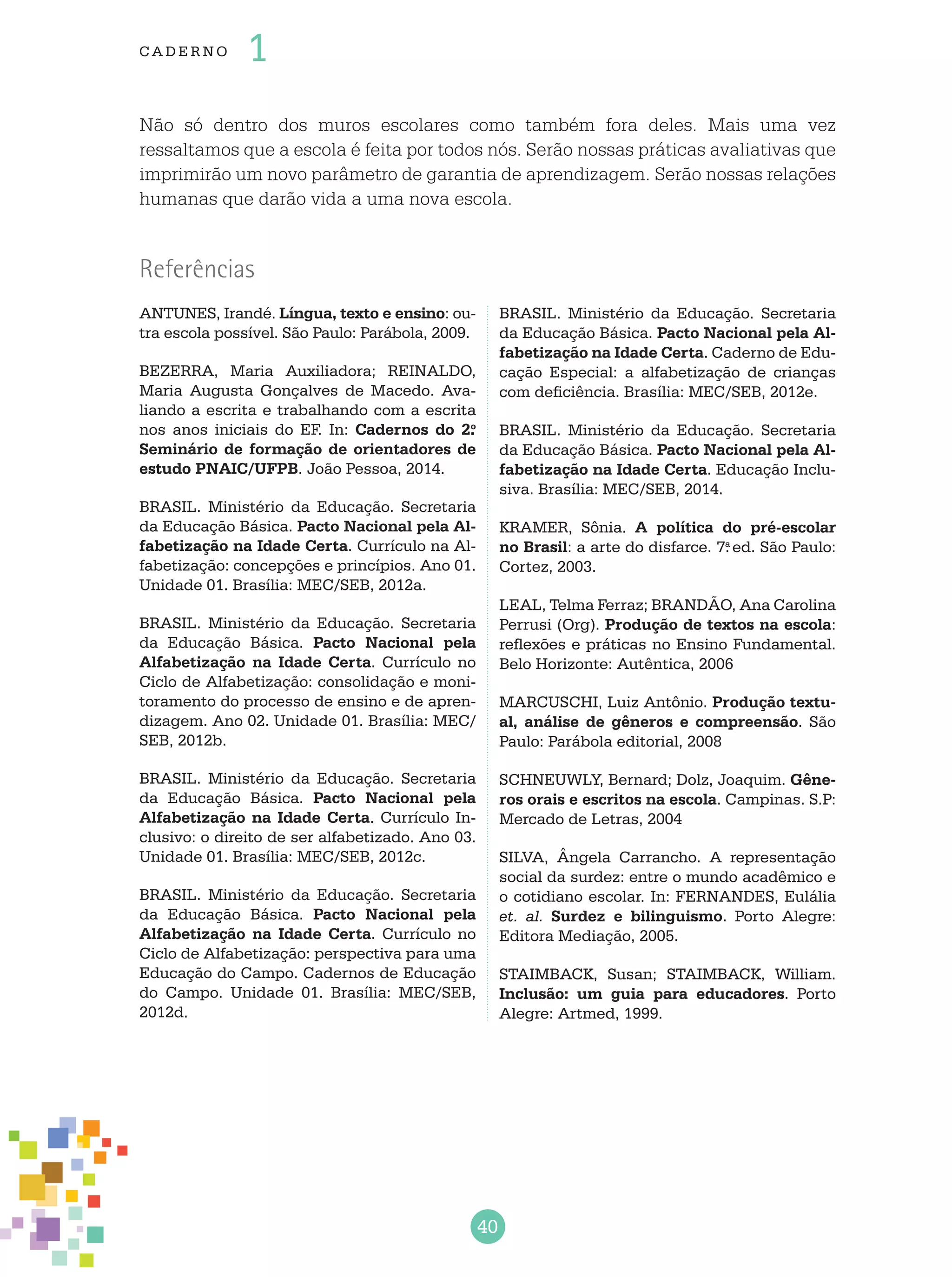 40
cade r no 1
Não só dentro dos muros escolares como também fora deles. Mais uma vez
ressaltamos que a escola é feita por todos nós. Serão nossas práticas avaliativas que
imprimirão um novo parâmetro de garantia de aprendizagem. Serão nossas relações
humanas que darão vida a uma nova escola.
Referências
ANTUNES, Irandé. Língua, texto e ensino: ou-
tra escola possível. São Paulo: Parábola, 2009.
Bezerra, Maria Auxiliadora; Reinaldo,
Maria Augusta Gonçalves de Macedo. Ava-
liando a escrita e trabalhando com a escrita
nos anos iniciais do EF. In: Cadernos do 2.o
Seminário de formação de orientadores de
estudo PNAIC/UFPB. João Pessoa, 2014.
BRASIL. Ministério da Educação. Secretaria
da Educação Básica. Pacto Nacional pela Al-
fabetização na Idade Certa. Currículo na Al-
fabetização: concepções e princípios. Ano 01.
Unidade 01. Brasília: MEC/SEB, 2012a.
BRASIL. Ministério da Educação. Secretaria
da Educação Básica. Pacto Nacional pela
Alfabetização na Idade Certa. Currículo no
Ciclo de Alfabetização: consolidação e moni-
toramento do processo de ensino e de apren-
dizagem. Ano 02. Unidade 01. Brasília: MEC/
SEB, 2012b.
BRASIL. Ministério da Educação. Secretaria
da Educação Básica. Pacto Nacional pela
Alfabetização na Idade Certa. Currículo In-
clusivo: o direito de ser alfabetizado. Ano 03.
Unidade 01. Brasília: MEC/SEB, 2012c.
BRASIL. Ministério da Educação. Secretaria
da Educação Básica. Pacto Nacional pela
Alfabetização na Idade Certa. Currículo no
Ciclo de Alfabetização: perspectiva para uma
Educação do Campo. Cadernos de Educação
do Campo. Unidade 01. Brasília: MEC/SEB,
2012d.
BRASIL. Ministério da Educação. Secretaria
da Educação Básica. Pacto Nacional pela Al-
fabetização na Idade Certa. Caderno de Edu-
cação Especial: a alfabetização de crianças
com deficiência. Brasília: MEC/SEB, 2012e.
BRASIL. Ministério da Educação. Secretaria
da Educação Básica. Pacto Nacional pela Al-
fabetização na Idade Certa. Educação Inclu-
siva. Brasília: MEC/SEB, 2014.
KRAMER, Sônia. A política do pré-escolar
no Brasil: a arte do disfarce. 7.a
ed. São Paulo:
Cortez, 2003.
LEAL, Telma Ferraz; BRANDÃO, Ana Carolina
Perrusi (Org). Produção de textos na escola:
reflexões e práticas no Ensino Fundamental.
Belo Horizonte: Autêntica, 2006
MARCUSCHI, Luiz Antônio. Produção textu-
al, análise de gêneros e compreensão. São
Paulo: Parábola editorial, 2008
SCHNEUWLY, Bernard; Dolz, Joaquim. Gêne-
ros orais e escritos na escola. Campinas. S.P:
Mercado de Letras, 2004
SILVA, Ângela Carrancho. A representação
social da surdez: entre o mundo acadêmico e
o cotidiano escolar. In: FERNANDES, Eulália
et. al. Surdez e bilinguismo. Porto Alegre:
Editora Mediação, 2005.
STAIMBACK, Susan; STAIMBACK, William.
Inclusão: um guia para educadores. Porto
Alegre: Artmed, 1999.
 