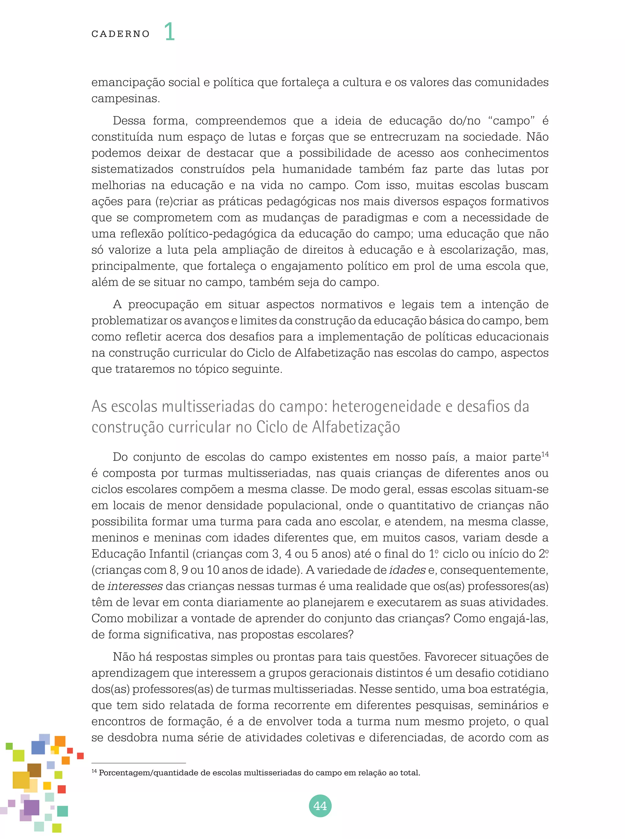 44
cade r no 1
emancipação social e política que fortaleça a cultura e os valores das comunidades
campesinas.
Dessa forma, compreendemos que a ideia de educação do/no “campo” é
constituída num espaço de lutas e forças que se entrecruzam na sociedade. Não
podemos deixar de destacar que a possibilidade de acesso aos conhecimentos
sistematizados construídos pela humanidade também faz parte das lutas por
melhorias na educação e na vida no campo. Com isso, muitas escolas buscam
ações para (re)criar as práticas pedagógicas nos mais diversos espaços formativos
que se comprometem com as mudanças de paradigmas e com a necessidade de
uma reflexão político-pedagógica da educação do campo; uma educação que não
só valorize a luta pela ampliação de direitos à educação e à escolarização, mas,
principalmente, que fortaleça o engajamento político em prol de uma escola que,
além de se situar no campo, também seja do campo.
A preocupação em situar aspectos normativos e legais tem a intenção de
problematizar os avanços e limites da construção da educação básica do campo, bem
como refletir acerca dos desafios para a implementação de políticas educacionais
na construção curricular do Ciclo de Alfabetização nas escolas do campo, aspectos
que trataremos no tópico seguinte.
As escolas multisseriadas do campo: heterogeneidade e desafios da
construção curricular no Ciclo de Alfabetização
Do conjunto de escolas do campo existentes em nosso país, a maior parte14
é composta por turmas multisseriadas, nas quais crianças de diferentes anos ou
ciclos escolares compõem a mesma classe. De modo geral, essas escolas situam-se
em locais de menor densidade populacional, onde o quantitativo de crianças não
possibilita formar uma turma para cada ano escolar, e atendem, na mesma classe,
meninos e meninas com idades diferentes que, em muitos casos, variam desde a
Educação Infantil (crianças com 3, 4 ou 5 anos) até o final do 1.o
ciclo ou início do 2.o
(crianças com 8, 9 ou 10 anos de idade). A variedade de idades e, consequentemente,
de interesses das crianças nessas turmas é uma realidade que os(as) professores(as)
têm de levar em conta diariamente ao planejarem e executarem as suas atividades.
Como mobilizar a vontade de aprender do conjunto das crianças? Como engajá-las,
de forma significativa, nas propostas escolares?
Não há respostas simples ou prontas para tais questões. Favorecer situações de
aprendizagem que interessem a grupos geracionais distintos é um desafio cotidiano
dos(as) professores(as) de turmas multisseriadas. Nesse sentido, uma boa estratégia,
que tem sido relatada de forma recorrente em diferentes pesquisas, seminários e
encontros de formação, é a de envolver toda a turma num mesmo projeto, o qual
se desdobra numa série de atividades coletivas e diferenciadas, de acordo com as
14
Porcentagem/quantidade de escolas multisseriadas do campo em relação ao total.
 