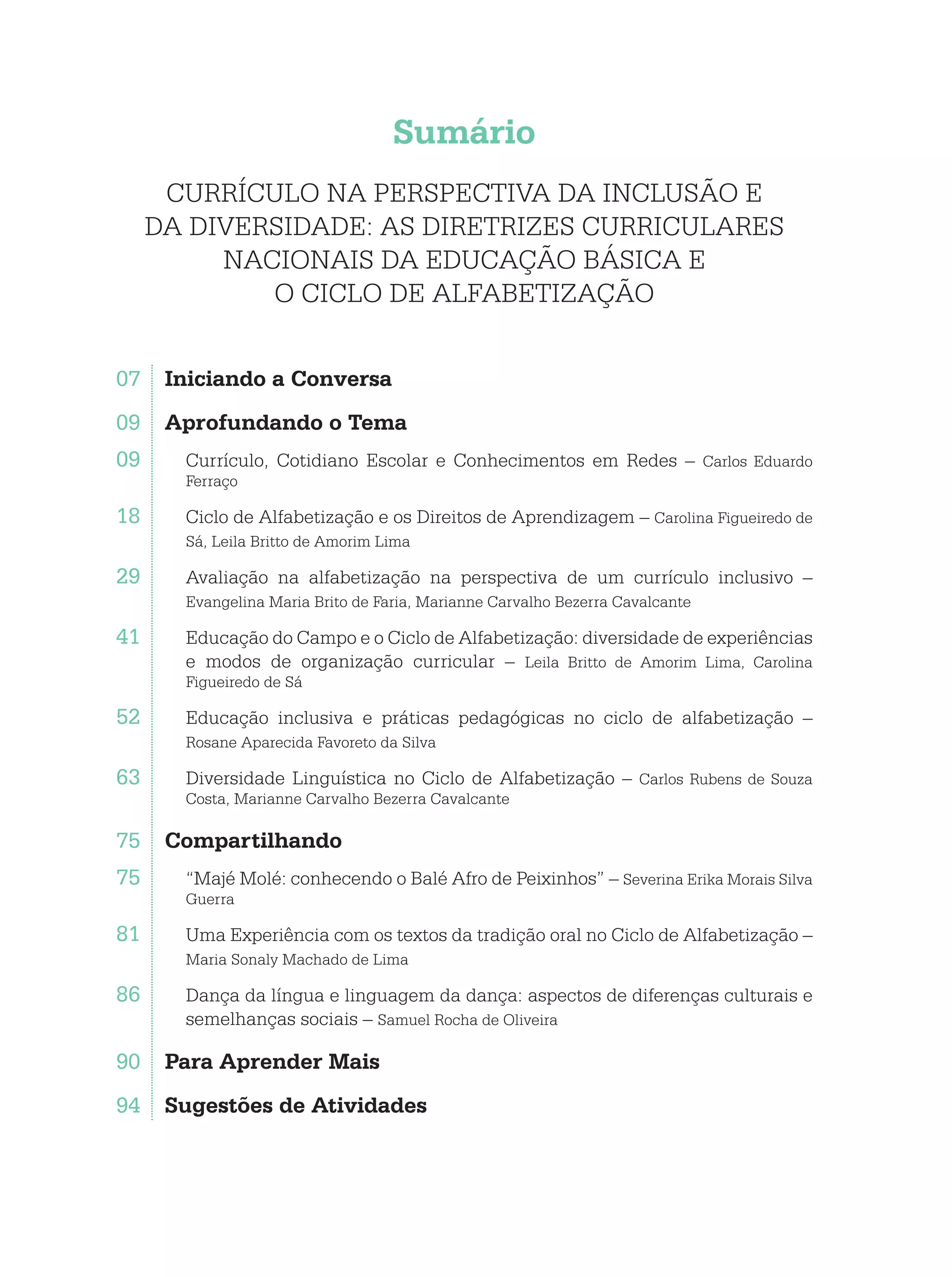 Sumário
CURRÍCULO NA PERSPECTIVA DA INCLUSÃO E
DA DIVERSIDADE: AS DIRETRIZES CURRICULARES
NACIONAIS DA EDUCAÇÃO BÁSICA E
O CICLO DE ALFABETIZAÇÃO
07	 Iniciando a Conversa
09	 Aprofundando o Tema
09. Currículo, Cotidiano Escolar e Conhecimentos em Redes – Carlos Eduardo
Ferraço
18. Ciclo de Alfabetização e os Direitos de Aprendizagem – Carolina Figueiredo de
Sá, Leila Britto de Amorim Lima
29. Avaliação na alfabetização na perspectiva de um currículo inclusivo –
Evangelina Maria Brito de Faria, Marianne Carvalho Bezerra Cavalcante
41. Educação do Campo e o Ciclo de Alfabetização: diversidade de experiências
e modos de organização curricular – Leila Britto de Amorim Lima, Carolina
Figueiredo de Sá
52. Educação inclusiva e práticas pedagógicas no ciclo de alfabetização –
Rosane Aparecida Favoreto da Silva
63. Diversidade Linguística no Ciclo de Alfabetização – Carlos Rubens de Souza
Costa, Marianne Carvalho Bezerra Cavalcante
75	 Compartilhando
75. “Majé Molé: conhecendo o Balé Afro de Peixinhos” – Severina Erika Morais Silva
Guerra
81. Uma Experiência com os textos da tradição oral no Ciclo de Alfabetização –
Maria Sonaly Machado de Lima
86. Dança da língua e linguagem da dança: aspectos de diferenças culturais e
semelhanças sociais – Samuel Rocha de Oliveira
90	 Para Aprender Mais
94	 Sugestões de Atividades
 