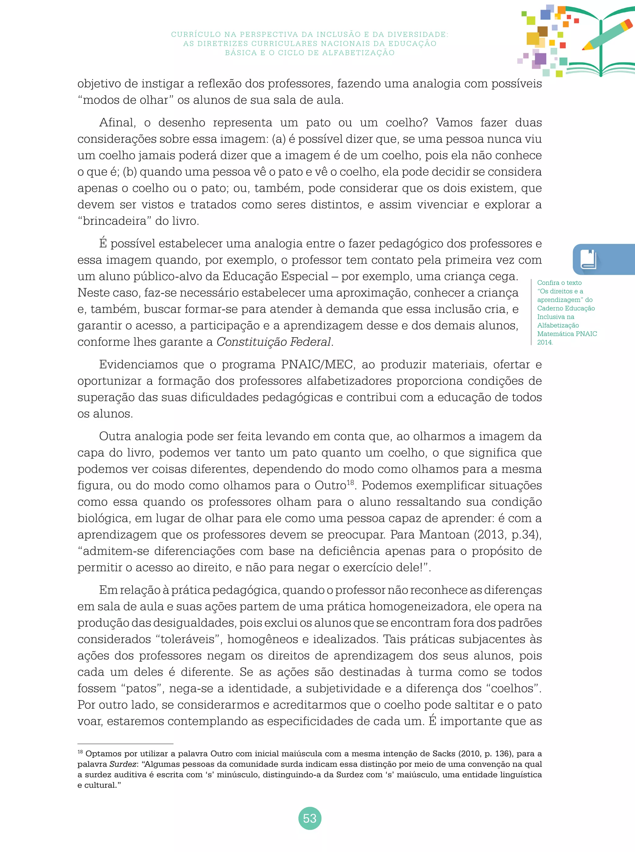 53
Currículo na perspectiva da inclusão e da diversidade:
as diretrizes curriculares nacionais da educação
básica e o ciclo de alfabetização
objetivo de instigar a reflexão dos professores, fazendo uma analogia com possíveis
“modos de olhar” os alunos de sua sala de aula.
Afinal, o desenho representa um pato ou um coelho? Vamos fazer duas
considerações sobre essa imagem: (a) é possível dizer que, se uma pessoa nunca viu
um coelho jamais poderá dizer que a imagem é de um coelho, pois ela não conhece
o que é; (b) quando uma pessoa vê o pato e vê o coelho, ela pode decidir se considera
apenas o coelho ou o pato; ou, também, pode considerar que os dois existem, que
devem ser vistos e tratados como seres distintos, e assim vivenciar e explorar a
“brincadeira” do livro.
É possível estabelecer uma analogia entre o fazer pedagógico dos professores e
essa imagem quando, por exemplo, o professor tem contato pela primeira vez com
um aluno público-alvo da Educação Especial – por exemplo, uma criança cega.
Neste caso, faz-se necessário estabelecer uma aproximação, conhecer a criança
e, também, buscar formar-se para atender à demanda que essa inclusão cria, e
garantir o acesso, a participação e a aprendizagem desse e dos demais alunos,
conforme lhes garante a Constituição Federal.
Evidenciamos que o programa PNAIC/MEC, ao produzir materiais, ofertar e
oportunizar a formação dos professores alfabetizadores proporciona condições de
superação das suas dificuldades pedagógicas e contribui com a educação de todos
os alunos.
Outra analogia pode ser feita levando em conta que, ao olharmos a imagem da
capa do livro, podemos ver tanto um pato quanto um coelho, o que significa que
podemos ver coisas diferentes, dependendo do modo como olhamos para a mesma
figura, ou do modo como olhamos para o Outro18
. Podemos exemplificar situações
como essa quando os professores olham para o aluno ressaltando sua condição
biológica, em lugar de olhar para ele como uma pessoa capaz de aprender: é com a
aprendizagem que os professores devem se preocupar. Para Mantoan (2013, p.34),
“admitem-se diferenciações com base na deficiência apenas para o propósito de
permitir o acesso ao direito, e não para negar o exercício dele!”.
Emrelaçãoàpráticapedagógica,quandooprofessornãoreconheceasdiferenças
em sala de aula e suas ações partem de uma prática homogeneizadora, ele opera na
produção das desigualdades, pois exclui os alunos que se encontram fora dos padrões
considerados “toleráveis”, homogêneos e idealizados. Tais práticas subjacentes às
ações dos professores negam os direitos de aprendizagem dos seus alunos, pois
cada um deles é diferente. Se as ações são destinadas à turma como se todos
fossem “patos”, nega-se a identidade, a subjetividade e a diferença dos “coelhos”.
Por outro lado, se considerarmos e acreditarmos que o coelho pode saltitar e o pato
voar, estaremos contemplando as especificidades de cada um. É importante que as
Confira o texto
“Os direitos e a
aprendizagem” do
Caderno Educação
Inclusiva na
Alfabetização
Matemática PNAIC
2014.
18
Optamos por utilizar a palavra Outro com inicial maiúscula com a mesma intenção de Sacks (2010, p. 136), para a
palavra Surdez: “Algumas pessoas da comunidade surda indicam essa distinção por meio de uma convenção na qual
a surdez auditiva é escrita com ‘s’ minúsculo, distinguindo-a da Surdez com ‘s’ maiúsculo, uma entidade linguística
e cultural.”
 