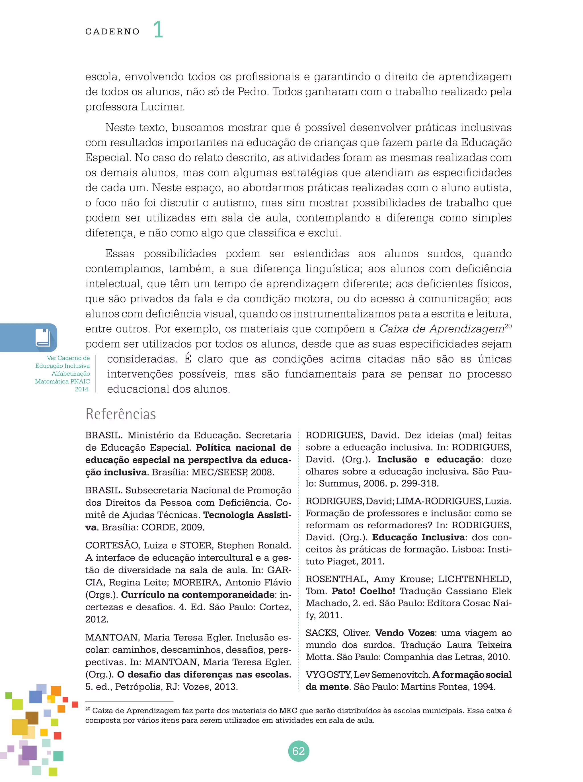 62
cade r no 1
20
Caixa de Aprendizagem faz parte dos materiais do MEC que serão distribuídos às escolas municipais. Essa caixa é
composta por vários itens para serem utilizados em atividades em sala de aula.
Referências
BRASIL. Ministério da Educação. Secretaria
de Educação Especial. Política nacional de
educação especial na perspectiva da educa-
ção inclusiva. Brasília: MEC/SEESP, 2008.
BRASIL. Subsecretaria Nacional de Promoção
dos Direitos da Pessoa com Deficiência. Co-
mitê de Ajudas Técnicas. Tecnologia Assisti-
va. Brasília: CORDE, 2009.
CORTESÃO, Luiza e STOER, Stephen Ronald.
A interface de educação intercultural e a ges-
tão de diversidade na sala de aula. In: GAR-
CIA, Regina Leite; MOREIRA, Antonio Flávio
(Orgs.). Currículo na contemporaneidade: in-
certezas e desafios. 4. Ed. São Paulo: Cortez,
2012.
MANTOAN, Maria Teresa Egler. Inclusão es-
colar: caminhos, descaminhos, desafios, pers-
pectivas. In: MANTOAN, Maria Teresa Egler.
(Org.). O desafio das diferenças nas escolas.
5. ed., Petrópolis, RJ: Vozes, 2013.
RODRIGUES, David. Dez ideias (mal) feitas
sobre a educação inclusiva. In: RODRIGUES,
David. (Org.). Inclusão e educação: doze
olhares sobre a educação inclusiva. São Pau-
lo: Summus, 2006. p. 299-318.
RODRIGUES,David;LIMA-RODRIGUES,Luzia.
Formação de professores e inclusão: como se
reformam os reformadores? In: RODRIGUES,
David. (Org.). Educação Inclusiva: dos con-
ceitos às práticas de formação. Lisboa: Insti-
tuto Piaget, 2011.
ROSENTHAL, Amy Krouse; LICHTENHELD,
Tom. Pato! Coelho! Tradução Cassiano Elek
Machado, 2. ed. São Paulo: Editora Cosac Nai-
fy, 2011.
SACKS, Oliver. Vendo Vozes: uma viagem ao
mundo dos surdos. Tradução Laura Teixeira
Motta. São Paulo: Companhia das Letras, 2010.
VYGOSTY,LevSemenovitch.Aformaçãosocial
da mente. São Paulo: Martins Fontes, 1994.
escola, envolvendo todos os profissionais e garantindo o direito de aprendizagem
de todos os alunos, não só de Pedro. Todos ganharam com o trabalho realizado pela
professora Lucimar.
Neste texto, buscamos mostrar que é possível desenvolver práticas inclusivas
com resultados importantes na educação de crianças que fazem parte da Educação
Especial. No caso do relato descrito, as atividades foram as mesmas realizadas com
os demais alunos, mas com algumas estratégias que atendiam as especificidades
de cada um. Neste espaço, ao abordarmos práticas realizadas com o aluno autista,
o foco não foi discutir o autismo, mas sim mostrar possibilidades de trabalho que
podem ser utilizadas em sala de aula, contemplando a diferença como simples
diferença, e não como algo que classifica e exclui.
Essas possibilidades podem ser estendidas aos alunos surdos, quando
contemplamos, também, a sua diferença linguística; aos alunos com deficiência
intelectual, que têm um tempo de aprendizagem diferente; aos deficientes físicos,
que são privados da fala e da condição motora, ou do acesso à comunicação; aos
alunos com deficiência visual, quando os instrumentalizamos para a escrita e leitura,
entre outros. Por exemplo, os materiais que compõem a Caixa de Aprendizagem20
podem ser utilizados por todos os alunos, desde que as suas especificidades sejam
consideradas. É claro que as condições acima citadas não são as únicas
intervenções possíveis, mas são fundamentais para se pensar no processo
educacional dos alunos.
Ver Caderno de
Educação Inclusiva
Alfabetização
Matemática PNAIC
2014.
 