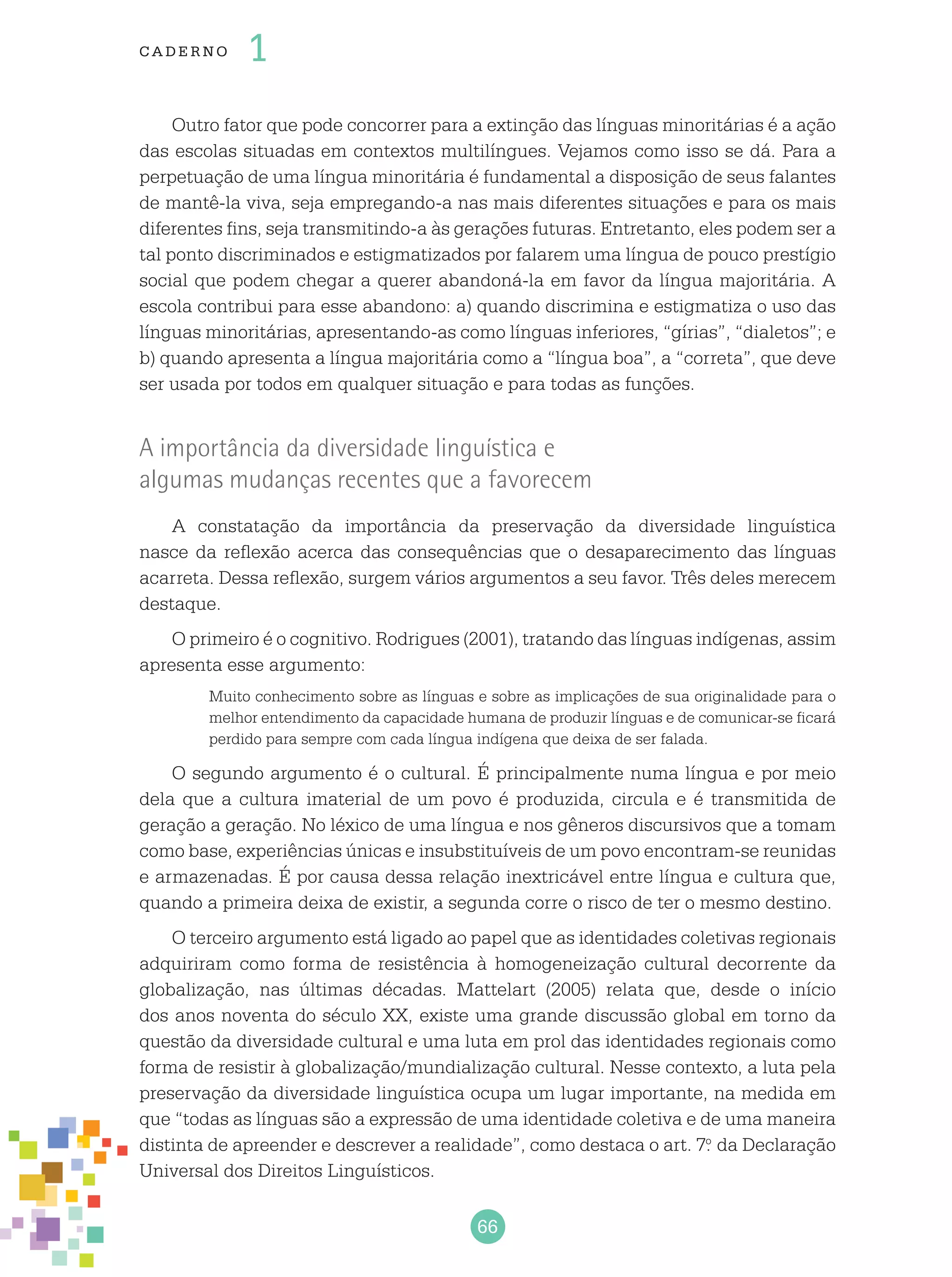 66
cade r no 1
Outro fator que pode concorrer para a extinção das línguas minoritárias é a ação
das escolas situadas em contextos multilíngues. Vejamos como isso se dá. Para a
perpetuação de uma língua minoritária é fundamental a disposição de seus falantes
de mantê-la viva, seja empregando-a nas mais diferentes situações e para os mais
diferentes fins, seja transmitindo-a às gerações futuras. Entretanto, eles podem ser a
tal ponto discriminados e estigmatizados por falarem uma língua de pouco prestígio
social que podem chegar a querer abandoná-la em favor da língua majoritária. A
escola contribui para esse abandono: a) quando discrimina e estigmatiza o uso das
línguas minoritárias, apresentando-as como línguas inferiores, “gírias”, “dialetos”; e
b) quando apresenta a língua majoritária como a “língua boa”, a “correta”, que deve
ser usada por todos em qualquer situação e para todas as funções.
A importância da diversidade linguística e
algumas mudanças recentes que a favorecem
A constatação da importância da preservação da diversidade linguística
nasce da reflexão acerca das consequências que o desaparecimento das línguas
acarreta. Dessa reflexão, surgem vários argumentos a seu favor. Três deles merecem
destaque.
O primeiro é o cognitivo. Rodrigues (2001), tratando das línguas indígenas, assim
apresenta esse argumento:
Muito conhecimento sobre as línguas e sobre as implicações de sua originalidade para o
melhor entendimento da capacidade humana de produzir línguas e de comunicar-se ficará
perdido para sempre com cada língua indígena que deixa de ser falada.
O segundo argumento é o cultural. É principalmente numa língua e por meio
dela que a cultura imaterial de um povo é produzida, circula e é transmitida de
geração a geração. No léxico de uma língua e nos gêneros discursivos que a tomam
como base, experiências únicas e insubstituíveis de um povo encontram-se reunidas
e armazenadas. É por causa dessa relação inextricável entre língua e cultura que,
quando a primeira deixa de existir, a segunda corre o risco de ter o mesmo destino.
O terceiro argumento está ligado ao papel que as identidades coletivas regionais
adquiriram como forma de resistência à homogeneização cultural decorrente da
globalização, nas últimas décadas. Mattelart (2005) relata que, desde o início
dos anos noventa do século XX, existe uma grande discussão global em torno da
questão da diversidade cultural e uma luta em prol das identidades regionais como
forma de resistir à globalização/mundialização cultural. Nesse contexto, a luta pela
preservação da diversidade linguística ocupa um lugar importante, na medida em
que “todas as línguas são a expressão de uma identidade coletiva e de uma maneira
distinta de apreender e descrever a realidade”, como destaca o art. 7.o
da Declaração
Universal dos Direitos Linguísticos.
 