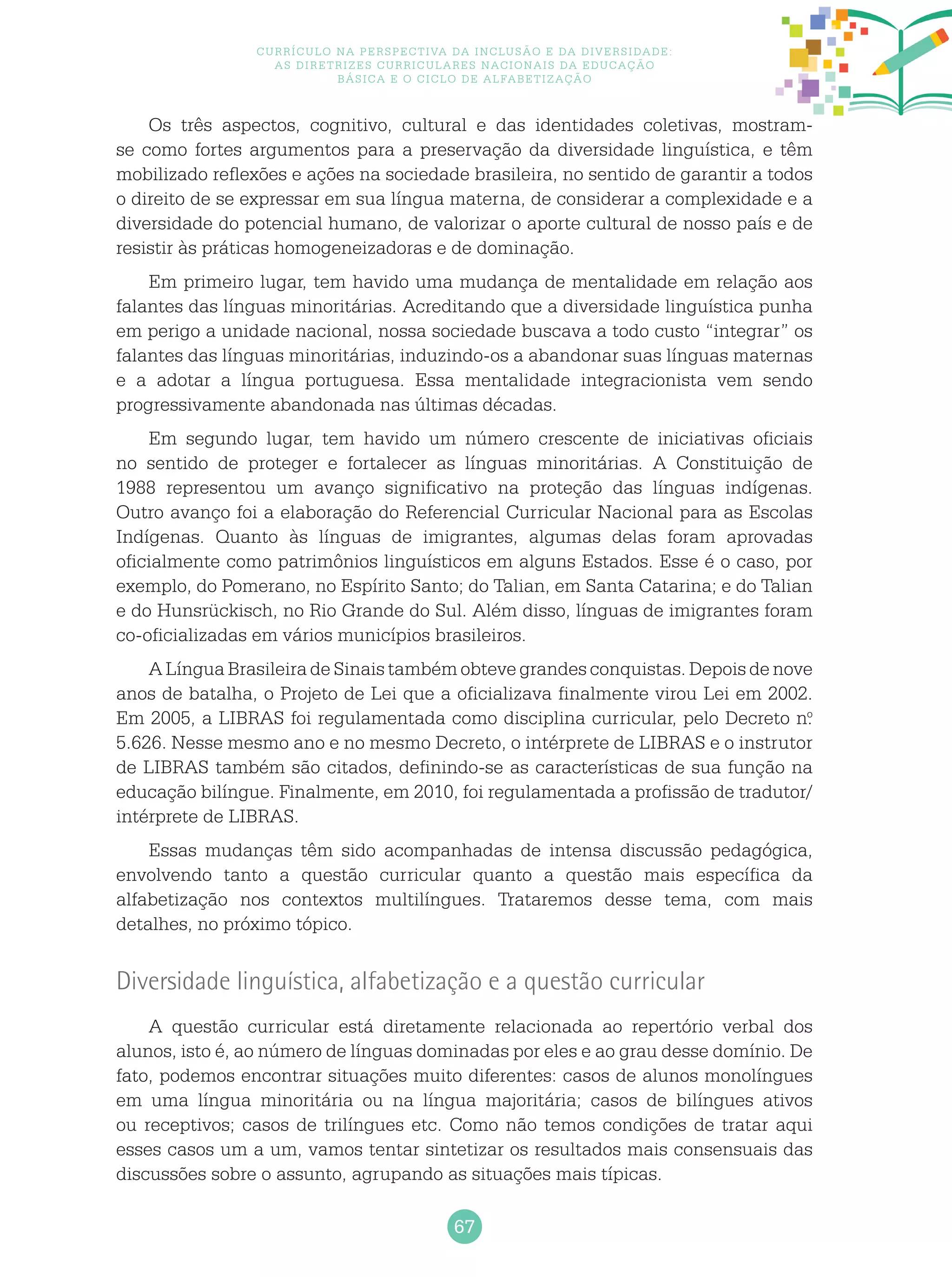 67
Currículo na perspectiva da inclusão e da diversidade:
as diretrizes curriculares nacionais da educação
básica e o ciclo de alfabetização
Os três aspectos, cognitivo, cultural e das identidades coletivas, mostram-
se como fortes argumentos para a preservação da diversidade linguística, e têm
mobilizado reflexões e ações na sociedade brasileira, no sentido de garantir a todos
o direito de se expressar em sua língua materna, de considerar a complexidade e a
diversidade do potencial humano, de valorizar o aporte cultural de nosso país e de
resistir às práticas homogeneizadoras e de dominação.
Em primeiro lugar, tem havido uma mudança de mentalidade em relação aos
falantes das línguas minoritárias. Acreditando que a diversidade linguística punha
em perigo a unidade nacional, nossa sociedade buscava a todo custo “integrar” os
falantes das línguas minoritárias, induzindo-os a abandonar suas línguas maternas
e a adotar a língua portuguesa. Essa mentalidade integracionista vem sendo
progressivamente abandonada nas últimas décadas.
Em segundo lugar, tem havido um número crescente de iniciativas oficiais
no sentido de proteger e fortalecer as línguas minoritárias. A Constituição de
1988 representou um avanço significativo na proteção das línguas indígenas.
Outro avanço foi a elaboração do Referencial Curricular Nacional para as Escolas
Indígenas. Quanto às línguas de imigrantes, algumas delas foram aprovadas
oficialmente como patrimônios linguísticos em alguns Estados. Esse é o caso, por
exemplo, do Pomerano, no Espírito Santo; do Talian, em Santa Catarina; e do Talian
e do Hunsrückisch, no Rio Grande do Sul. Além disso, línguas de imigrantes foram
co-oficializadas em vários municípios brasileiros.
A Língua Brasileira de Sinais também obteve grandes conquistas. Depois de nove
anos de batalha, o Projeto de Lei que a oficializava finalmente virou Lei em 2002.
Em 2005, a LIBRAS foi regulamentada como disciplina curricular, pelo Decreto n.o
5.626. Nesse mesmo ano e no mesmo Decreto, o intérprete de LIBRAS e o instrutor
de LIBRAS também são citados, definindo-se as características de sua função na
educação bilíngue. Finalmente, em 2010, foi regulamentada a profissão de tradutor/
intérprete de LIBRAS.
Essas mudanças têm sido acompanhadas de intensa discussão pedagógica,
envolvendo tanto a questão curricular quanto a questão mais específica da
alfabetização nos contextos multilíngues. Trataremos desse tema, com mais
detalhes, no próximo tópico.
Diversidade linguística, alfabetização e a questão curricular
A questão curricular está diretamente relacionada ao repertório verbal dos
alunos, isto é, ao número de línguas dominadas por eles e ao grau desse domínio. De
fato, podemos encontrar situações muito diferentes: casos de alunos monolíngues
em uma língua minoritária ou na língua majoritária; casos de bilíngues ativos
ou receptivos; casos de trilíngues etc. Como não temos condições de tratar aqui
esses casos um a um, vamos tentar sintetizar os resultados mais consensuais das
discussões sobre o assunto, agrupando as situações mais típicas.
 