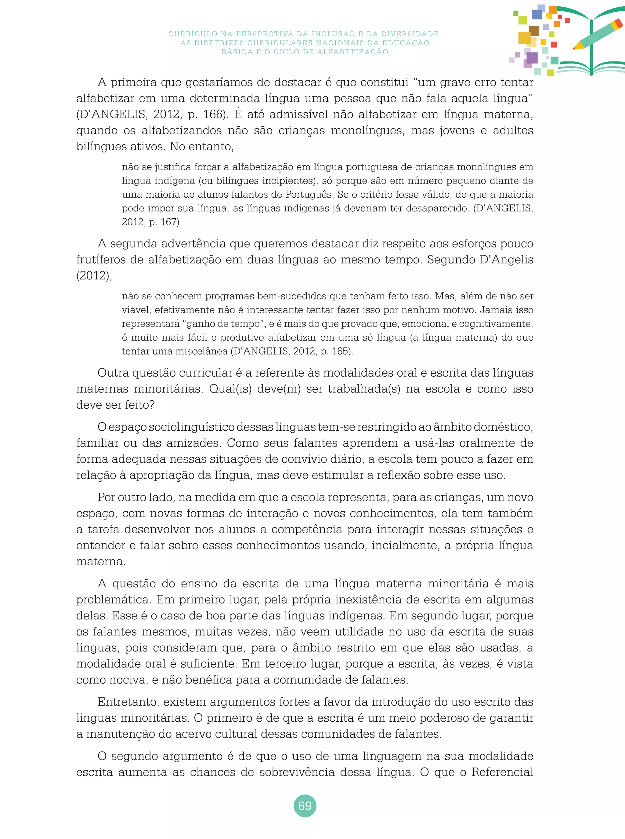 69
Currículo na perspectiva da inclusão e da diversidade:
as diretrizes curriculares nacionais da educação
básica e o ciclo de alfabetização
A primeira que gostaríamos de destacar é que constitui “um grave erro tentar
alfabetizar em uma determinada língua uma pessoa que não fala aquela língua”
(D’ANGELIS, 2012, p. 166). É até admissível não alfabetizar em língua materna,
quando os alfabetizandos não são crianças monolíngues, mas jovens e adultos
bilíngues ativos. No entanto,
não se justifica forçar a alfabetização em língua portuguesa de crianças monolíngues em
língua indígena (ou bilíngues incipientes), só porque são em número pequeno diante de
uma maioria de alunos falantes de Português. Se o critério fosse válido, de que a maioria
pode impor sua língua, as línguas indígenas já deveriam ter desaparecido. (D’ANGELIS,
2012, p. 167)
A segunda advertência que queremos destacar diz respeito aos esforços pouco
frutíferos de alfabetização em duas línguas ao mesmo tempo. Segundo D’Angelis
(2012),
não se conhecem programas bem-sucedidos que tenham feito isso. Mas, além de não ser
viável, efetivamente não é interessante tentar fazer isso por nenhum motivo. Jamais isso
representará “ganho de tempo”, e é mais do que provado que, emocional e cognitivamente,
é muito mais fácil e produtivo alfabetizar em uma só língua (a língua materna) do que
tentar uma miscelânea (D’ANGELIS, 2012, p. 165).
Outra questão curricular é a referente às modalidades oral e escrita das línguas
maternas minoritárias. Qual(is) deve(m) ser trabalhada(s) na escola e como isso
deve ser feito?
Oespaçosociolinguísticodessaslínguastem-serestringidoaoâmbitodoméstico,
familiar ou das amizades. Como seus falantes aprendem a usá-las oralmente de
forma adequada nessas situações de convívio diário, a escola tem pouco a fazer em
relação à apropriação da língua, mas deve estimular a reflexão sobre esse uso.
Por outro lado, na medida em que a escola representa, para as crianças, um novo
espaço, com novas formas de interação e novos conhecimentos, ela tem também
a tarefa desenvolver nos alunos a competência para interagir nessas situações e
entender e falar sobre esses conhecimentos usando, incialmente, a própria língua
materna.
A questão do ensino da escrita de uma língua materna minoritária é mais
problemática. Em primeiro lugar, pela própria inexistência de escrita em algumas
delas. Esse é o caso de boa parte das línguas indígenas. Em segundo lugar, porque
os falantes mesmos, muitas vezes, não veem utilidade no uso da escrita de suas
línguas, pois consideram que, para o âmbito restrito em que elas são usadas, a
modalidade oral é suficiente. Em terceiro lugar, porque a escrita, às vezes, é vista
como nociva, e não benéfica para a comunidade de falantes.
Entretanto, existem argumentos fortes a favor da introdução do uso escrito das
línguas minoritárias. O primeiro é de que a escrita é um meio poderoso de garantir
a manutenção do acervo cultural dessas comunidades de falantes.
O segundo argumento é de que o uso de uma linguagem na sua modalidade
escrita aumenta as chances de sobrevivência dessa língua. O que o Referencial
 
