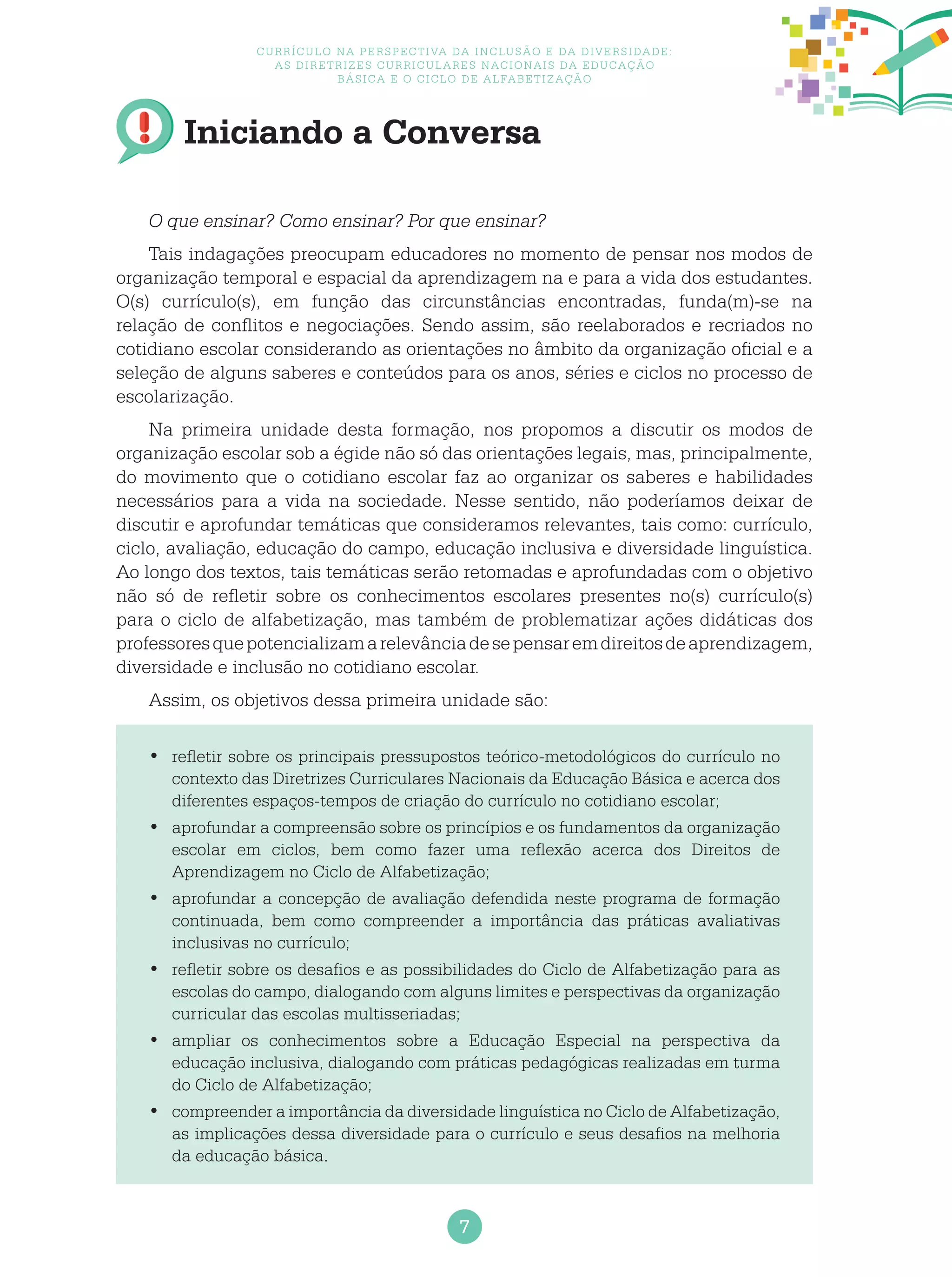 7
Currículo na perspectiva da inclusão e da diversidade:
as diretrizes curriculares nacionais da educação
básica e o ciclo de alfabetização
Iniciando a Conversa
O que ensinar? Como ensinar? Por que ensinar?
Tais indagações preocupam educadores no momento de pensar nos modos de
organização temporal e espacial da aprendizagem na e para a vida dos estudantes.
O(s) currículo(s), em função das circunstâncias encontradas, funda(m)-se na
relação de conflitos e negociações. Sendo assim, são reelaborados e recriados no
cotidiano escolar considerando as orientações no âmbito da organização oficial e a
seleção de alguns saberes e conteúdos para os anos, séries e ciclos no processo de
escolarização.
Na primeira unidade desta formação, nos propomos a discutir os modos de
organização escolar sob a égide não só das orientações legais, mas, principalmente,
do movimento que o cotidiano escolar faz ao organizar os saberes e habilidades
necessários para a vida na sociedade. Nesse sentido, não poderíamos deixar de
discutir e aprofundar temáticas que consideramos relevantes, tais como: currículo,
ciclo, avaliação, educação do campo, educação inclusiva e diversidade linguística.
Ao longo dos textos, tais temáticas serão retomadas e aprofundadas com o objetivo
não só de refletir sobre os conhecimentos escolares presentes no(s) currículo(s)
para o ciclo de alfabetização, mas também de problematizar ações didáticas dos
professoresquepotencializamarelevânciadesepensaremdireitosdeaprendizagem,
diversidade e inclusão no cotidiano escolar.
Assim, os objetivos dessa primeira unidade são:
	refletir sobre os principais pressupostos teórico-metodológicos do currículo no•	
contexto das Diretrizes Curriculares Nacionais da Educação Básica e acerca dos
diferentes espaços-tempos de criação do currículo no cotidiano escolar;
	aprofundar a compreensão sobre os princípios e os fundamentos da organização•	
escolar em ciclos, bem como fazer uma reflexão acerca dos Direitos de
Aprendizagem no Ciclo de Alfabetização;
	aprofundar a concepção de avaliação defendida neste programa de formação•	
continuada, bem como compreender a importância das práticas avaliativas
inclusivas no currículo;
	refletir sobre os desafios e as possibilidades do Ciclo de Alfabetização para as•	
escolas do campo, dialogando com alguns limites e perspectivas da organização
curricular das escolas multisseriadas;
	ampliar os conhecimentos sobre a Educação Especial na perspectiva da•	
educação inclusiva, dialogando com práticas pedagógicas realizadas em turma
do Ciclo de Alfabetização;
	compreender a importância da diversidade linguística no Ciclo de Alfabetização,•	
as implicações dessa diversidade para o currículo e seus desafios na melhoria
da educação básica.
 