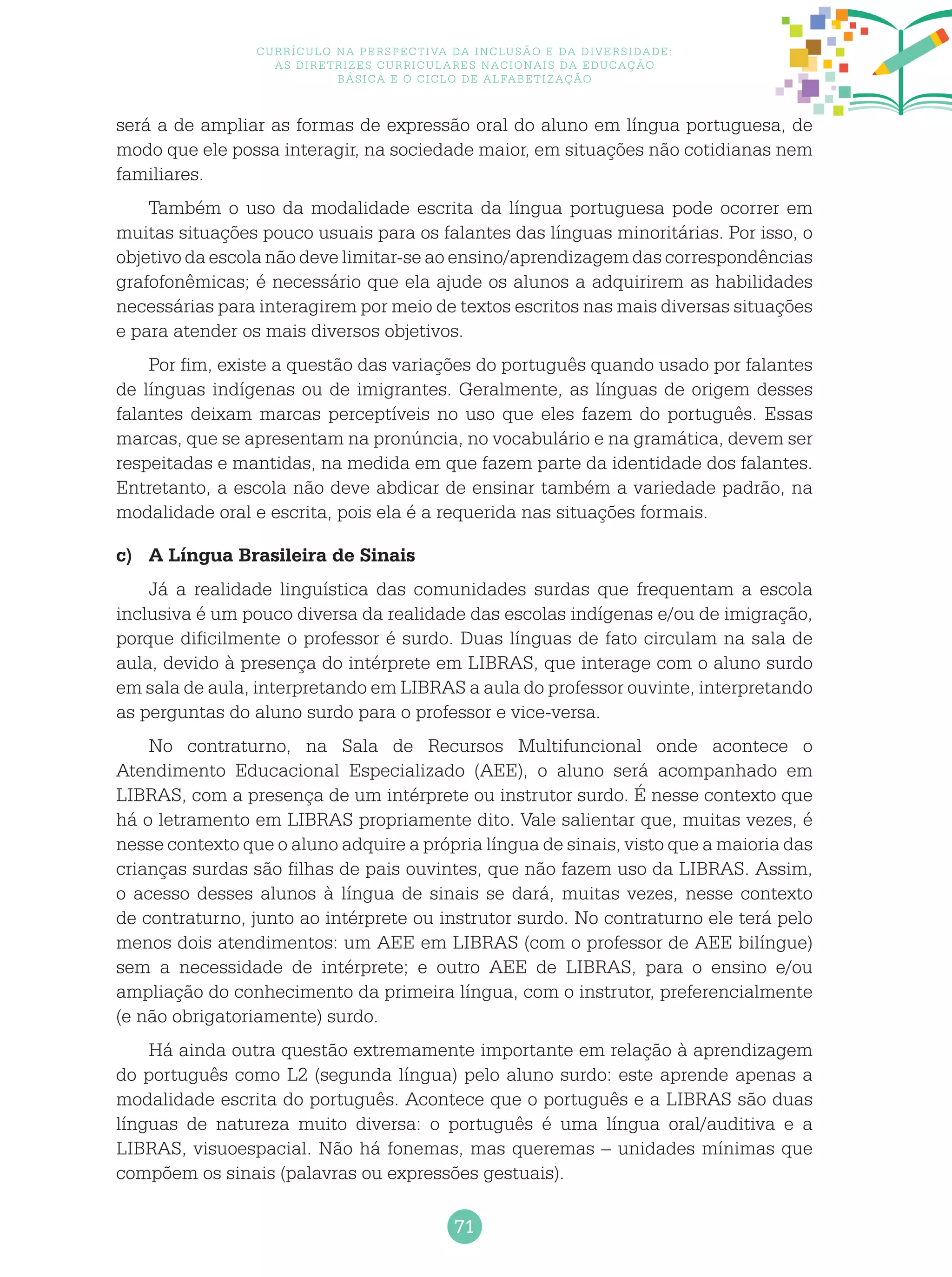 71
Currículo na perspectiva da inclusão e da diversidade:
as diretrizes curriculares nacionais da educação
básica e o ciclo de alfabetização
será a de ampliar as formas de expressão oral do aluno em língua portuguesa, de
modo que ele possa interagir, na sociedade maior, em situações não cotidianas nem
familiares.
Também o uso da modalidade escrita da língua portuguesa pode ocorrer em
muitas situações pouco usuais para os falantes das línguas minoritárias. Por isso, o
objetivo da escola não deve limitar-se ao ensino/aprendizagem das correspondências
grafofonêmicas; é necessário que ela ajude os alunos a adquirirem as habilidades
necessárias para interagirem por meio de textos escritos nas mais diversas situações
e para atender os mais diversos objetivos.
Por fim, existe a questão das variações do português quando usado por falantes
de línguas indígenas ou de imigrantes. Geralmente, as línguas de origem desses
falantes deixam marcas perceptíveis no uso que eles fazem do português. Essas
marcas, que se apresentam na pronúncia, no vocabulário e na gramática, devem ser
respeitadas e mantidas, na medida em que fazem parte da identidade dos falantes.
Entretanto, a escola não deve abdicar de ensinar também a variedade padrão, na
modalidade oral e escrita, pois ela é a requerida nas situações formais.
c)	 A Língua Brasileira de Sinais
Já a realidade linguística das comunidades surdas que frequentam a escola
inclusiva é um pouco diversa da realidade das escolas indígenas e/ou de imigração,
porque dificilmente o professor é surdo. Duas línguas de fato circulam na sala de
aula, devido à presença do intérprete em LIBRAS, que interage com o aluno surdo
em sala de aula, interpretando em LIBRAS a aula do professor ouvinte, interpretando
as perguntas do aluno surdo para o professor e vice-versa.
No contraturno, na Sala de Recursos Multifuncional onde acontece o
Atendimento Educacional Especializado (AEE), o aluno será acompanhado em
LIBRAS, com a presença de um intérprete ou instrutor surdo. É nesse contexto que
há o letramento em LIBRAS propriamente dito. Vale salientar que, muitas vezes, é
nesse contexto que o aluno adquire a própria língua de sinais, visto que a maioria das
crianças surdas são filhas de pais ouvintes, que não fazem uso da LIBRAS. Assim,
o acesso desses alunos à língua de sinais se dará, muitas vezes, nesse contexto
de contraturno, junto ao intérprete ou instrutor surdo. No contraturno ele terá pelo
menos dois atendimentos: um AEE em LIBRAS (com o professor de AEE bilíngue)
sem a necessidade de intérprete; e outro AEE de LIBRAS, para o ensino e/ou
ampliação do conhecimento da primeira língua, com o instrutor, preferencialmente
(e não obrigatoriamente) surdo.
Há ainda outra questão extremamente importante em relação à aprendizagem
do português como L2 (segunda língua) pelo aluno surdo: este aprende apenas a
modalidade escrita do português. Acontece que o português e a LIBRAS são duas
línguas de natureza muito diversa: o português é uma língua oral/auditiva e a
LIBRAS, visuoespacial. Não há fonemas, mas queremas – unidades mínimas que
compõem os sinais (palavras ou expressões gestuais).
 