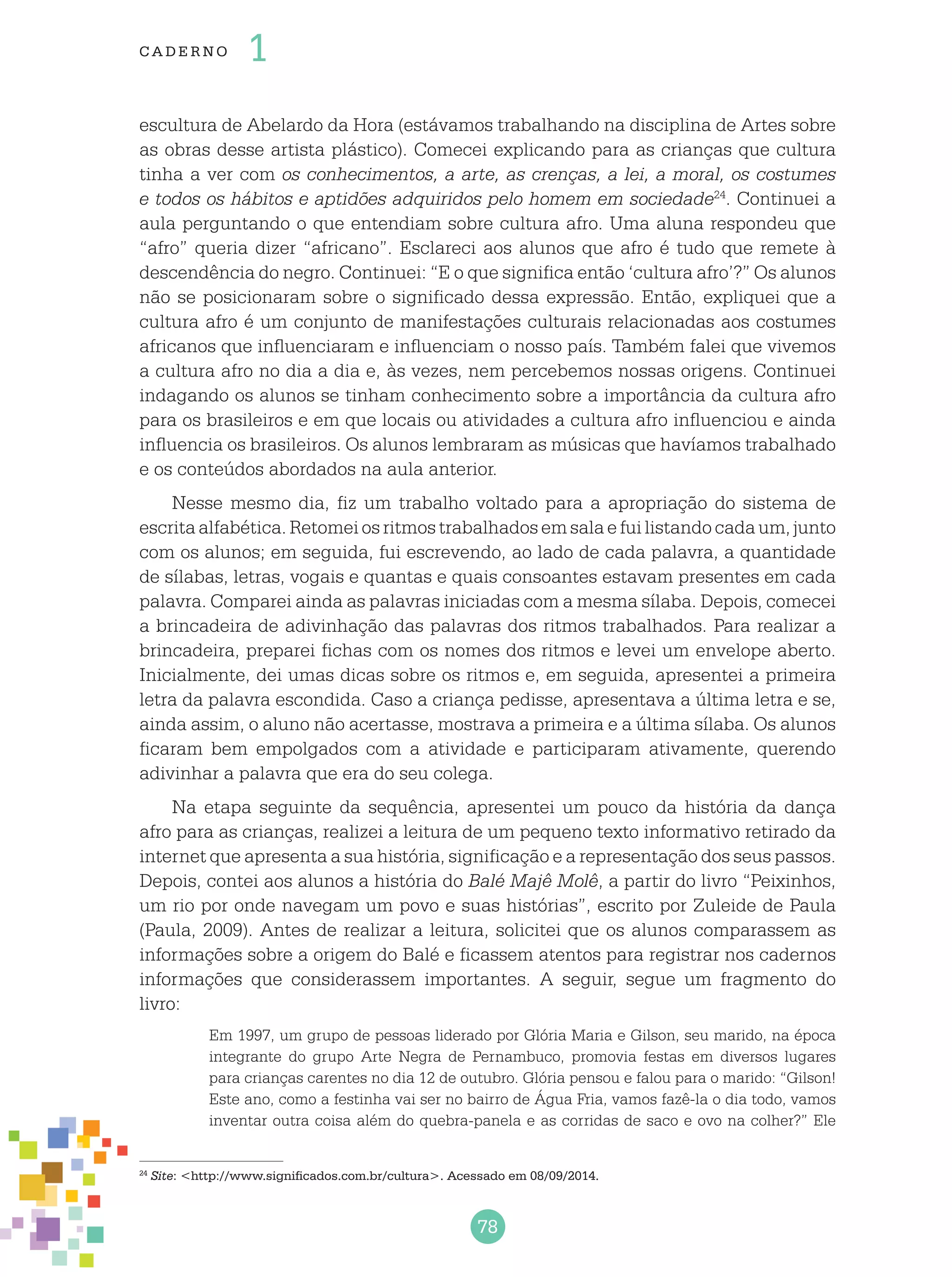 78
cade r no 1
escultura de Abelardo da Hora (estávamos trabalhando na disciplina de Artes sobre
as obras desse artista plástico). Comecei explicando para as crianças que cultura
tinha a ver com os conhecimentos, a arte, as crenças, a lei, a moral, os costumes
e todos os hábitos e aptidões adquiridos pelo homem em sociedade24
. Continuei a
aula perguntando o que entendiam sobre cultura afro. Uma aluna respondeu que
“afro” queria dizer “africano”. Esclareci aos alunos que afro é tudo que remete à
descendência do negro. Continuei: “E o que significa então ‘cultura afro’?” Os alunos
não se posicionaram sobre o significado dessa expressão. Então, expliquei que a
cultura afro é um conjunto de manifestações culturais relacionadas aos costumes
africanos que influenciaram e influenciam o nosso país. Também falei que vivemos
a cultura afro no dia a dia e, às vezes, nem percebemos nossas origens. Continuei
indagando os alunos se tinham conhecimento sobre a importância da cultura afro
para os brasileiros e em que locais ou atividades a cultura afro influenciou e ainda
influencia os brasileiros. Os alunos lembraram as músicas que havíamos trabalhado
e os conteúdos abordados na aula anterior.
Nesse mesmo dia, fiz um trabalho voltado para a apropriação do sistema de
escritaalfabética.Retomeiosritmostrabalhadosemsalaefuilistandocadaum,junto
com os alunos; em seguida, fui escrevendo, ao lado de cada palavra, a quantidade
de sílabas, letras, vogais e quantas e quais consoantes estavam presentes em cada
palavra. Comparei ainda as palavras iniciadas com a mesma sílaba. Depois, comecei
a brincadeira de adivinhação das palavras dos ritmos trabalhados. Para realizar a
brincadeira, preparei fichas com os nomes dos ritmos e levei um envelope aberto.
Inicialmente, dei umas dicas sobre os ritmos e, em seguida, apresentei a primeira
letra da palavra escondida. Caso a criança pedisse, apresentava a última letra e se,
ainda assim, o aluno não acertasse, mostrava a primeira e a última sílaba. Os alunos
ficaram bem empolgados com a atividade e participaram ativamente, querendo
adivinhar a palavra que era do seu colega.
Na etapa seguinte da sequência, apresentei um pouco da história da dança
afro para as crianças, realizei a leitura de um pequeno texto informativo retirado da
internet que apresenta a sua história, significação e a representação dos seus passos.
Depois, contei aos alunos a história do Balé Majê Molê, a partir do livro “Peixinhos,
um rio por onde navegam um povo e suas histórias”, escrito por Zuleide de Paula
(Paula, 2009). Antes de realizar a leitura, solicitei que os alunos comparassem as
informações sobre a origem do Balé e ficassem atentos para registrar nos cadernos
informações que considerassem importantes. A seguir, segue um fragmento do
livro:
Em 1997, um grupo de pessoas liderado por Glória Maria e Gilson, seu marido, na época
integrante do grupo Arte Negra de Pernambuco, promovia festas em diversos lugares
para crianças carentes no dia 12 de outubro. Glória pensou e falou para o marido: “Gilson!
Este ano, como a festinha vai ser no bairro de Água Fria, vamos fazê-la o dia todo, vamos
inventar outra coisa além do quebra-panela e as corridas de saco e ovo na colher?” Ele
24
Site: <http://www.significados.com.br/cultura>. Acessado em 08/09/2014.
 