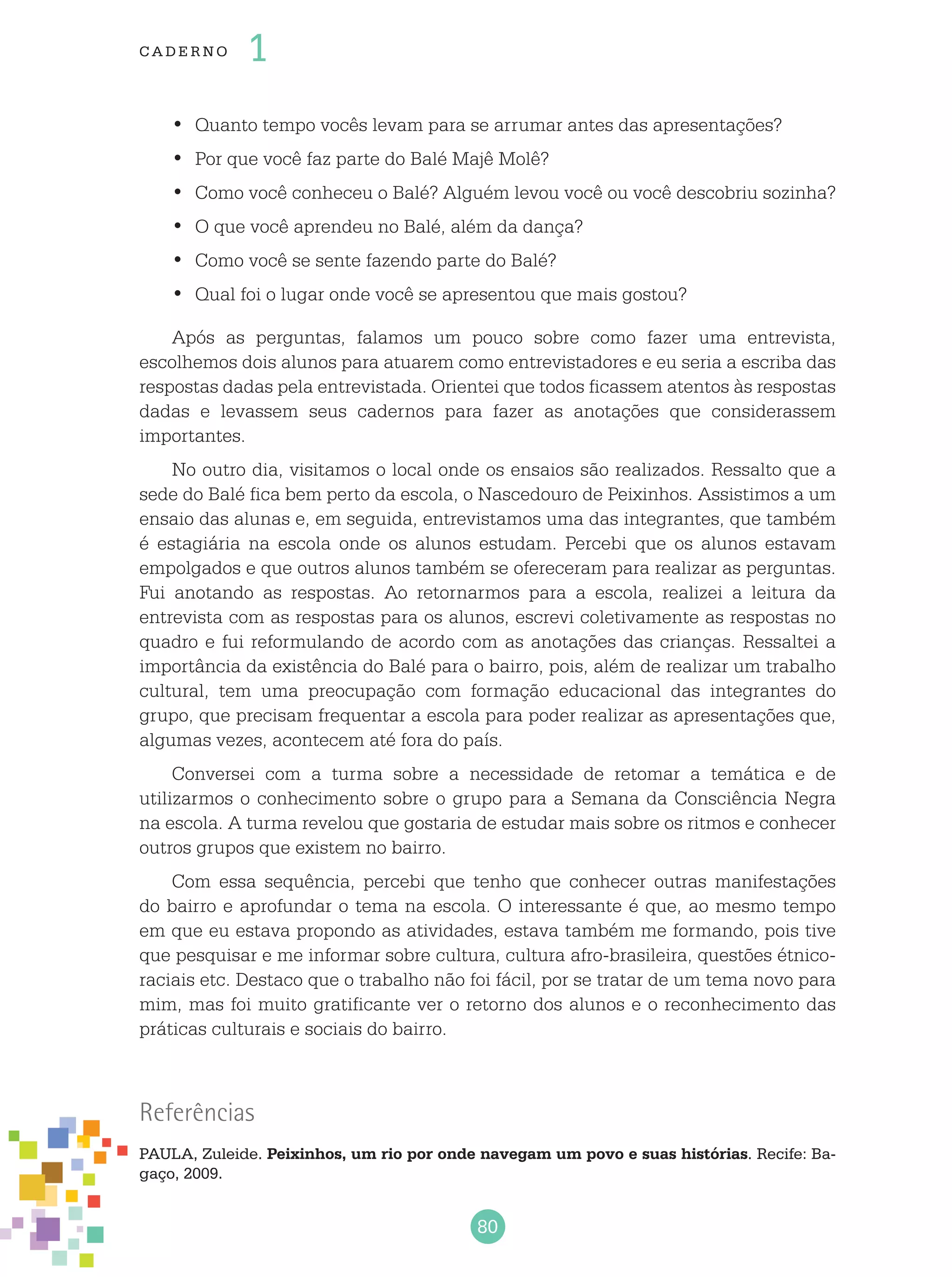 80
cade r no 1
Quanto tempo vocês levam para se arrumar antes das apresentações?•	
Por que você faz parte do Balé Majê Molê?•	
Como você conheceu o Balé? Alguém levou você ou você descobriu sozinha?•	
O que você aprendeu no Balé, além da dança?•	
Como você se sente fazendo parte do Balé?•	
Qual foi o lugar onde você se apresentou que mais gostou?•	
Após as perguntas, falamos um pouco sobre como fazer uma entrevista,
escolhemos dois alunos para atuarem como entrevistadores e eu seria a escriba das
respostas dadas pela entrevistada. Orientei que todos ficassem atentos às respostas
dadas e levassem seus cadernos para fazer as anotações que considerassem
importantes.
No outro dia, visitamos o local onde os ensaios são realizados. Ressalto que a
sede do Balé fica bem perto da escola, o Nascedouro de Peixinhos. Assistimos a um
ensaio das alunas e, em seguida, entrevistamos uma das integrantes, que também
é estagiária na escola onde os alunos estudam. Percebi que os alunos estavam
empolgados e que outros alunos também se ofereceram para realizar as perguntas.
Fui anotando as respostas. Ao retornarmos para a escola, realizei a leitura da
entrevista com as respostas para os alunos, escrevi coletivamente as respostas no
quadro e fui reformulando de acordo com as anotações das crianças. Ressaltei a
importância da existência do Balé para o bairro, pois, além de realizar um trabalho
cultural, tem uma preocupação com formação educacional das integrantes do
grupo, que precisam frequentar a escola para poder realizar as apresentações que,
algumas vezes, acontecem até fora do país.
Conversei com a turma sobre a necessidade de retomar a temática e de
utilizarmos o conhecimento sobre o grupo para a Semana da Consciência Negra
na escola. A turma revelou que gostaria de estudar mais sobre os ritmos e conhecer
outros grupos que existem no bairro.
Com essa sequência, percebi que tenho que conhecer outras manifestações
do bairro e aprofundar o tema na escola. O interessante é que, ao mesmo tempo
em que eu estava propondo as atividades, estava também me formando, pois tive
que pesquisar e me informar sobre cultura, cultura afro-brasileira, questões étnico-
raciais etc. Destaco que o trabalho não foi fácil, por se tratar de um tema novo para
mim, mas foi muito gratificante ver o retorno dos alunos e o reconhecimento das
práticas culturais e sociais do bairro.
Referências
Paula, Zuleide. Peixinhos, um rio por onde navegam um povo e suas histórias. Recife: Ba-
gaço, 2009.
 