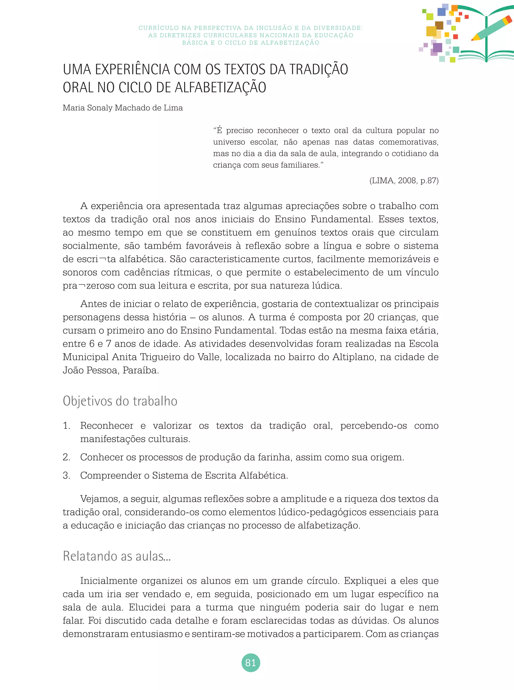 81
Currículo na perspectiva da inclusão e da diversidade:
as diretrizes curriculares nacionais da educação
básica e o ciclo de alfabetização
Uma Experiência com os textos da tradição
oral no Ciclo de Alfabetização
Maria Sonaly Machado de Lima
“É preciso reconhecer o texto oral da cultura popular no
universo escolar, não apenas nas datas comemorativas,
mas no dia a dia da sala de aula, integrando o cotidiano da
criança com seus familiares.”
(LIMA, 2008, p.87)
A experiência ora apresentada traz algumas apreciações sobre o trabalho com
textos da tradição oral nos anos iniciais do Ensino Fundamental. Esses textos,
ao mesmo tempo em que se constituem em genuínos textos orais que circulam
socialmente, são também favoráveis à reflexão sobre a língua e sobre o sistema
de escri¬ta alfabética. São caracteristicamente curtos, facilmente memorizáveis e
sonoros com cadências rítmicas, o que permite o estabelecimento de um vínculo
pra¬zeroso com sua leitura e escrita, por sua natureza lúdica.
Antes de iniciar o relato de experiência, gostaria de contextualizar os principais
personagens dessa história – os alunos. A turma é composta por 20 crianças, que
cursam o primeiro ano do Ensino Fundamental. Todas estão na mesma faixa etária,
entre 6 e 7 anos de idade. As atividades desenvolvidas foram realizadas na Escola
Municipal Anita Trigueiro do Valle, localizada no bairro do Altiplano, na cidade de
João Pessoa, Paraíba.
Objetivos do trabalho
1.	 Reconhecer e valorizar os textos da tradição oral, percebendo-os como
manifestações culturais.
2.	 Conhecer os processos de produção da farinha, assim como sua origem.
3.	 Compreender o Sistema de Escrita Alfabética.
Vejamos, a seguir, algumas reflexões sobre a amplitude e a riqueza dos textos da
tradição oral, considerando-os como elementos lúdico-pedagógicos essenciais para
a educação e iniciação das crianças no processo de alfabetização.
Relatando as aulas...
Inicialmente organizei os alunos em um grande círculo. Expliquei a eles que
cada um iria ser vendado e, em seguida, posicionado em um lugar específico na
sala de aula. Elucidei para a turma que ninguém poderia sair do lugar e nem
falar. Foi discutido cada detalhe e foram esclarecidas todas as dúvidas. Os alunos
demonstraram entusiasmo e sentiram-se motivados a participarem. Com as crianças
 